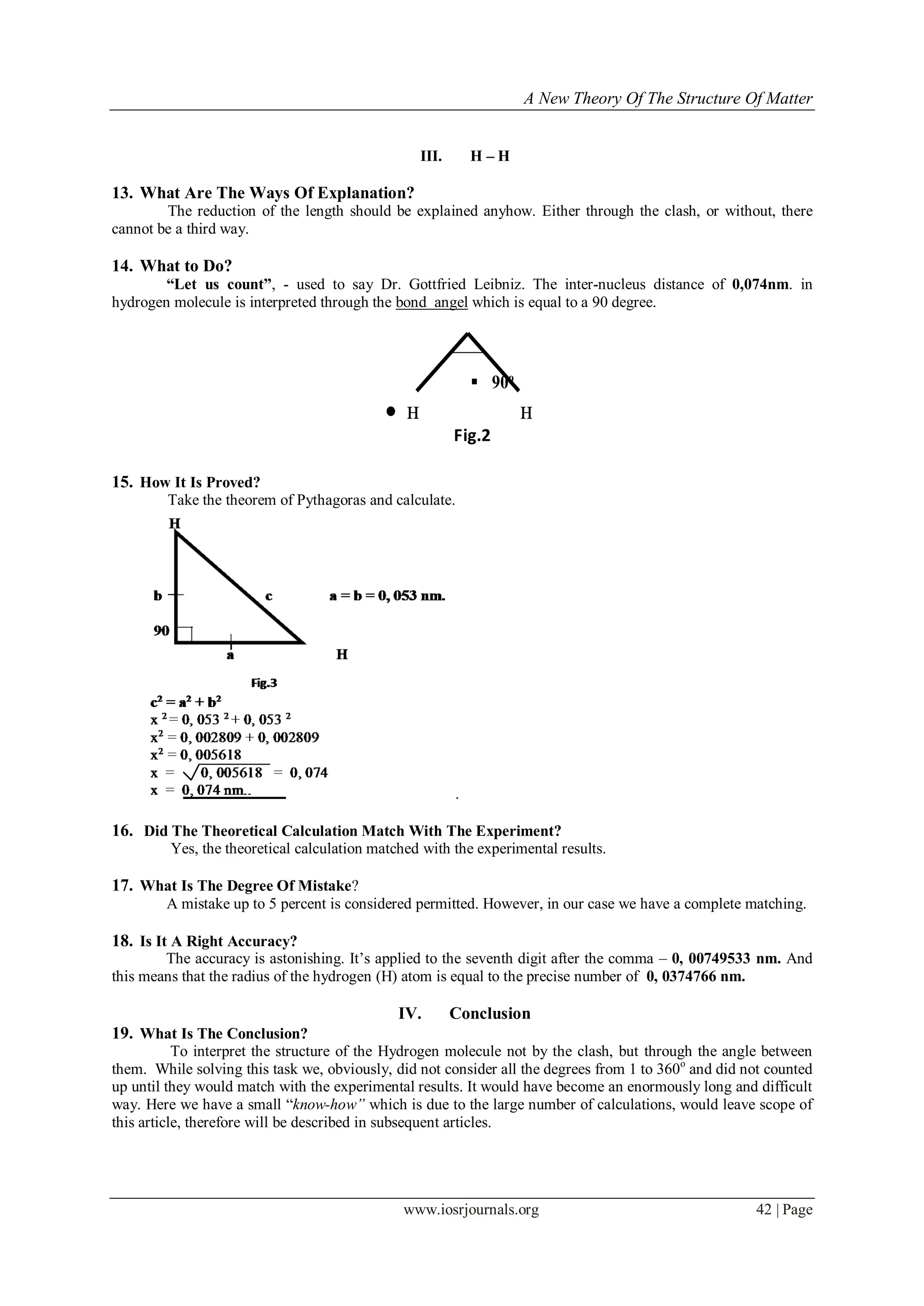 A New Theory Of The Structure Of Matter
www.iosrjournals.org 42 | Page
III. H – H
13. What Are The Ways Of Explanation?
The reduction of the length should be explained anyhow. Either through the clash, or without, there
cannot be a third way.
14. What to Do?
“Let us count”, - used to say Dr. Gottfried Leibniz. The inter-nucleus distance of 0,074nm. in
hydrogen molecule is interpreted through the bond angel which is equal to a 90 degree.
15. How It Is Proved?
Take the theorem of Pythagoras and calculate.
.
16. Did The Theoretical Calculation Match With The Experiment?
Yes, the theoretical calculation matched with the experimental results.
17. What Is The Degree Of Mistake?
A mistake up to 5 percent is considered permitted. However, in our case we have a complete matching.
18. Is It A Right Accuracy?
The accuracy is astonishing. It‟s applied to the seventh digit after the comma – 0, 00749533 nm. And
this means that the radius of the hydrogen (H) atom is equal to the precise number of 0, 0374766 nm.
IV. Conclusion
19. What Is The Conclusion?
To interpret the structure of the Hydrogen molecule not by the clash, but through the angle between
them. While solving this task we, obviously, did not consider all the degrees from 1 to 360o
and did not counted
up until they would match with the experimental results. It would have become an enormously long and difficult
way. Here we have a small “know-how” which is due to the large number of calculations, would leave scope of
this article, therefore will be described in subsequent articles.
 90о
 н н
Fig.2
 