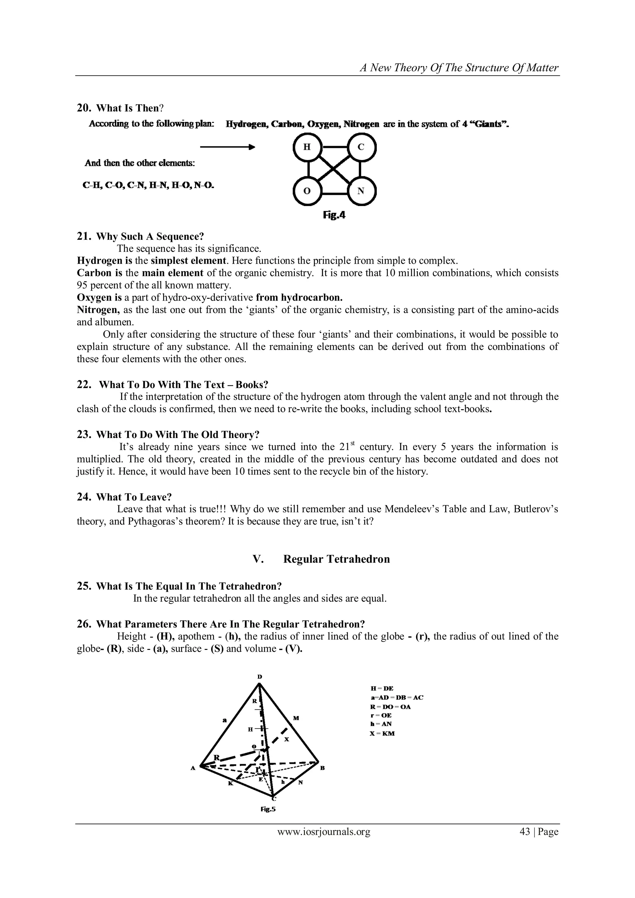 A New Theory Of The Structure Of Matter
www.iosrjournals.org 43 | Page
20. What Is Then?
21. Why Such A Sequence?
The sequence has its significance.
Hydrogen is the simplest element. Here functions the principle from simple to complex.
Carbon is the main element of the organic chemistry. It is more that 10 million combinations, which consists
95 percent of the all known mattery.
Oxygen is a part of hydro-oxy-derivative from hydrocarbon.
Nitrogen, as the last one out from the „giants‟ of the organic chemistry, is a consisting part of the amino-acids
and albumen.
Only after considering the structure of these four „giants‟ and their combinations, it would be possible to
explain structure of any substance. All the remaining elements can be derived out from the combinations of
these four elements with the other ones.
22. What To Do With The Text – Books?
If the interpretation of the structure of the hydrogen atom through the valent angle and not through the
clash of the clouds is confirmed, then we need to re-write the books, including school text-books.
23. What To Do With The Old Theory?
It‟s already nine years since we turned into the 21st
century. In every 5 years the information is
multiplied. The old theory, created in the middle of the previous century has become outdated and does not
justify it. Hence, it would have been 10 times sent to the recycle bin of the history.
24. What To Leave?
Leave that what is true!!! Why do we still remember and use Mendeleev‟s Table and Law, Butlerov‟s
theory, and Pythagoras‟s theorem? It is because they are true, isn‟t it?
V. Regular Tetrahedron
25. What Is The Equal In The Tetrahedron?
In the regular tetrahedron all the angles and sides are equal.
26. What Parameters There Are In The Regular Tetrahedron?
Height - (Н), apothem - (h), the radius of inner lined of the globe - (r), the radius of out lined of the
globe- (R), side - (а), surface - (S) and volume - (V).
 