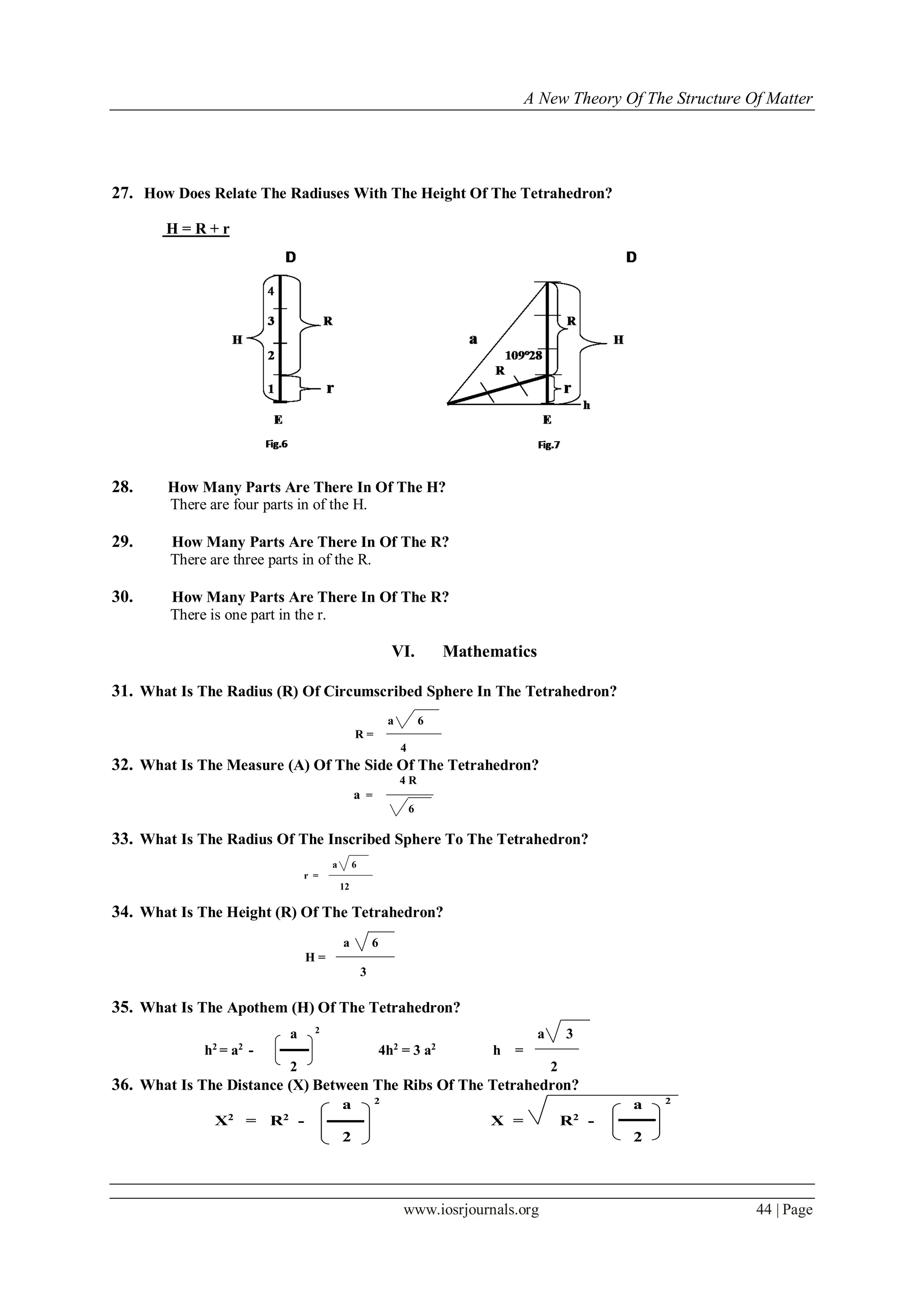 A New Theory Of The Structure Of Matter
www.iosrjournals.org 44 | Page
27. How Does Relate The Radiuses With The Height Of The Tetrahedron?
Н = R + r
28. How Many Parts Are There In Of The H?
There are four parts in of the H.
29. How Many Parts Are There In Of The R?
There are three parts in of the R.
30. How Many Parts Are There In Of The R?
There is one part in the r.
VI. Mathematics
31. What Is The Radius (R) Of Circumscribed Sphere In The Tetrahedron?
a 6
R =
4
32. What Is The Measure (A) Of The Side Of The Tetrahedron?
4 R
а =
6
33. What Is The Radius Of The Inscribed Sphere To The Tetrahedron?
a 6
r =
12
34. What Is The Height (R) Of The Tetrahedron?
a 6
Н =
3
35. What Is The Apothem (H) Of The Tetrahedron?
а 2
а 3
h2
= а2
- 4h2
= 3 а2
h =
2 2
36. What Is The Distance (X) Between The Ribs Of The Tetrahedron?
а 2
а 2
Х2
= R2
- Х = R2
-
2 2
 
