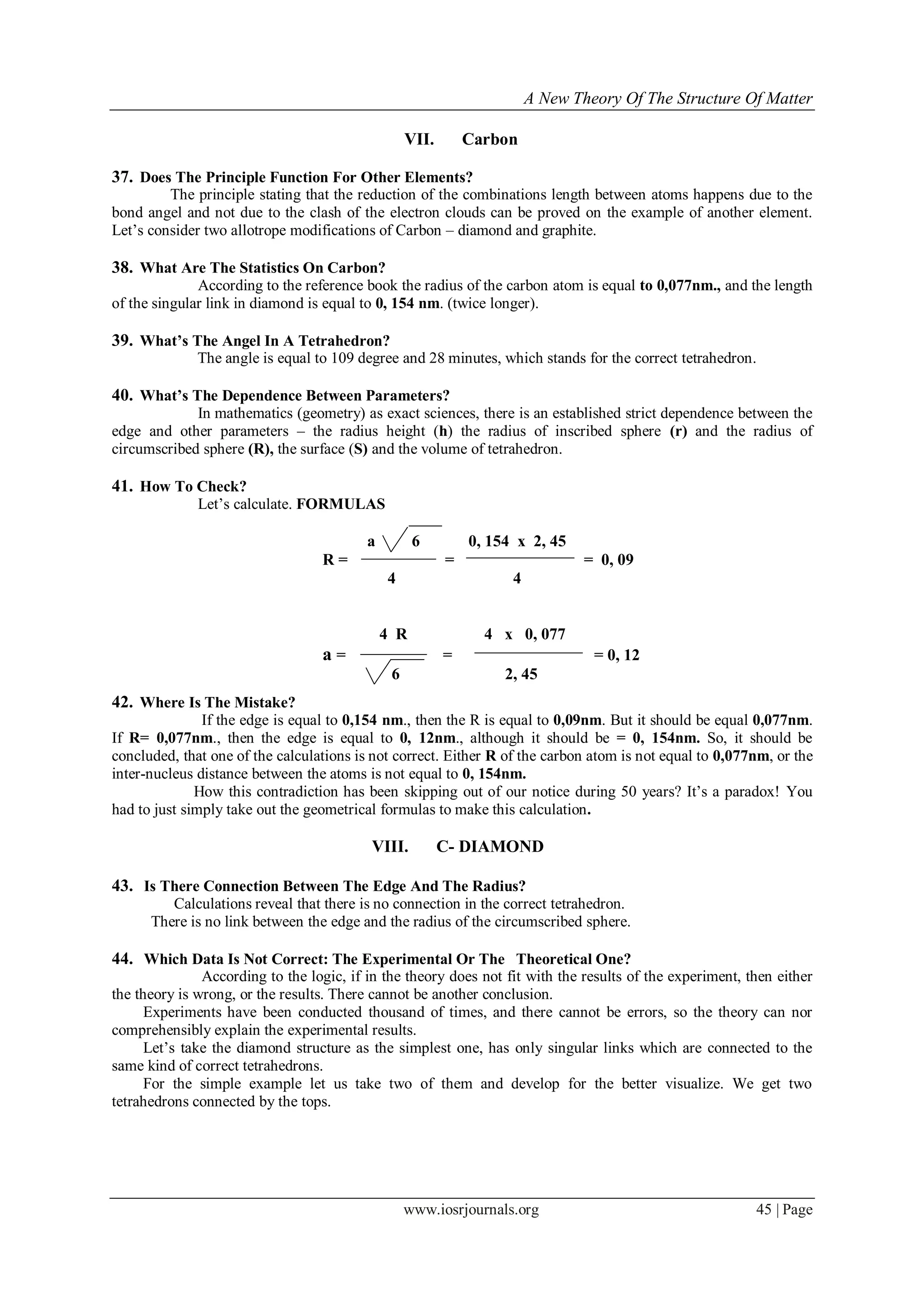 A New Theory Of The Structure Of Matter
www.iosrjournals.org 45 | Page
VII. Carbon
37. Does The Principle Function For Other Elements?
The principle stating that the reduction of the combinations length between atoms happens due to the
bond angel and not due to the clash of the electron clouds can be proved on the example of another element.
Let‟s consider two allotrope modifications of Carbon – diamond and graphite.
38. What Are The Statistics On Carbon?
According to the reference book the radius of the carbon atom is equal to 0,077nm., and the length
of the singular link in diamond is equal to 0, 154 nm. (twice longer).
39. What’s The Angel In A Tetrahedron?
The angle is equal to 109 degree and 28 minutes, which stands for the correct tetrahedron.
40. What’s The Dependence Between Parameters?
In mathematics (geometry) as exact sciences, there is an established strict dependence between the
edge and other parameters – the radius height (h) the radius of inscribed sphere (r) and the radius of
circumscribed sphere (R), the surface (S) and the volume of tetrahedron.
41. How To Check?
Let‟s calculate. FORMULAS
a 6 0, 154 х 2, 45
R = = = 0, 09
4 4
4 R 4 х 0, 077
а = = = 0, 12
6 2, 45
42. Where Is The Mistake?
If the edge is equal to 0,154 nm., then the R is equal to 0,09nm. But it should be equal 0,077nm.
If R= 0,077nm., then the edge is equal to 0, 12nm., although it should be = 0, 154nm. So, it should be
concluded, that one of the calculations is not correct. Either R of the carbon atom is not equal to 0,077nm, or the
inter-nucleus distance between the atoms is not equal to 0, 154nm.
How this contradiction has been skipping out of our notice during 50 years? It‟s a paradox! You
had to just simply take out the geometrical formulas to make this calculation.
VIII. C- DIAMOND
43. Is There Connection Between The Edge And The Radius?
Calculations reveal that there is no connection in the correct tetrahedron.
There is no link between the edge and the radius of the circumscribed sphere.
44. Which Data Is Not Correct: The Experimental Or The Theoretical One?
According to the logic, if in the theory does not fit with the results of the experiment, then either
the theory is wrong, or the results. There cannot be another conclusion.
Experiments have been conducted thousand of times, and there cannot be errors, so the theory can nor
comprehensibly explain the experimental results.
Let‟s take the diamond structure as the simplest one, has only singular links which are connected to the
same kind of correct tetrahedrons.
For the simple example let us take two of them and develop for the better visualize. We get two
tetrahedrons connected by the tops.
 