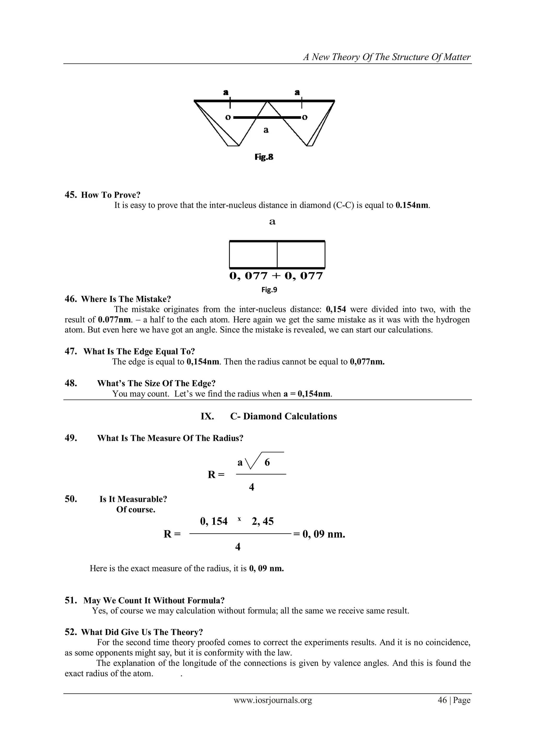 A New Theory Of The Structure Of Matter
www.iosrjournals.org 46 | Page
45. How To Prove?
It is easy to prove that the inter-nucleus distance in diamond (C-C) is equal to 0.154nm.
46. Where Is The Mistake?
The mistake originates from the inter-nucleus distance: 0,154 were divided into two, with the
result of 0.077nm. – a half to the each atom. Here again we get the same mistake as it was with the hydrogen
atom. But even here we have got an angle. Since the mistake is revealed, we can start our calculations.
47. What Is The Edge Equal To?
The edge is equal to 0,154nm. Then the radius cannot be equal to 0,077nm.
48. What’s The Size Of The Edge?
You may count. Let‟s we find the radius when a = 0,154nm.
IX. C- Diamond Calculations
49. What Is The Measure Of The Radius?
a 6
R =
4
50. Is It Measurable?
Of course.
0, 154 х
2, 45
R = = 0, 09 nm.
4
Here is the exact measure of the radius, it is 0, 09 nm.
51. May We Count It Without Formula?
Yes, of course we may calculation without formula; all the same we receive same result.
52. What Did Give Us The Theory?
For the second time theory proofed comes to correct the experiments results. And it is no coincidence,
as some opponents might say, but it is conformity with the law.
The explanation of the longitude of the connections is given by valence angles. And this is found the
exact radius of the atom. .
a
0, 077 + 0, 077
Fig.9
 