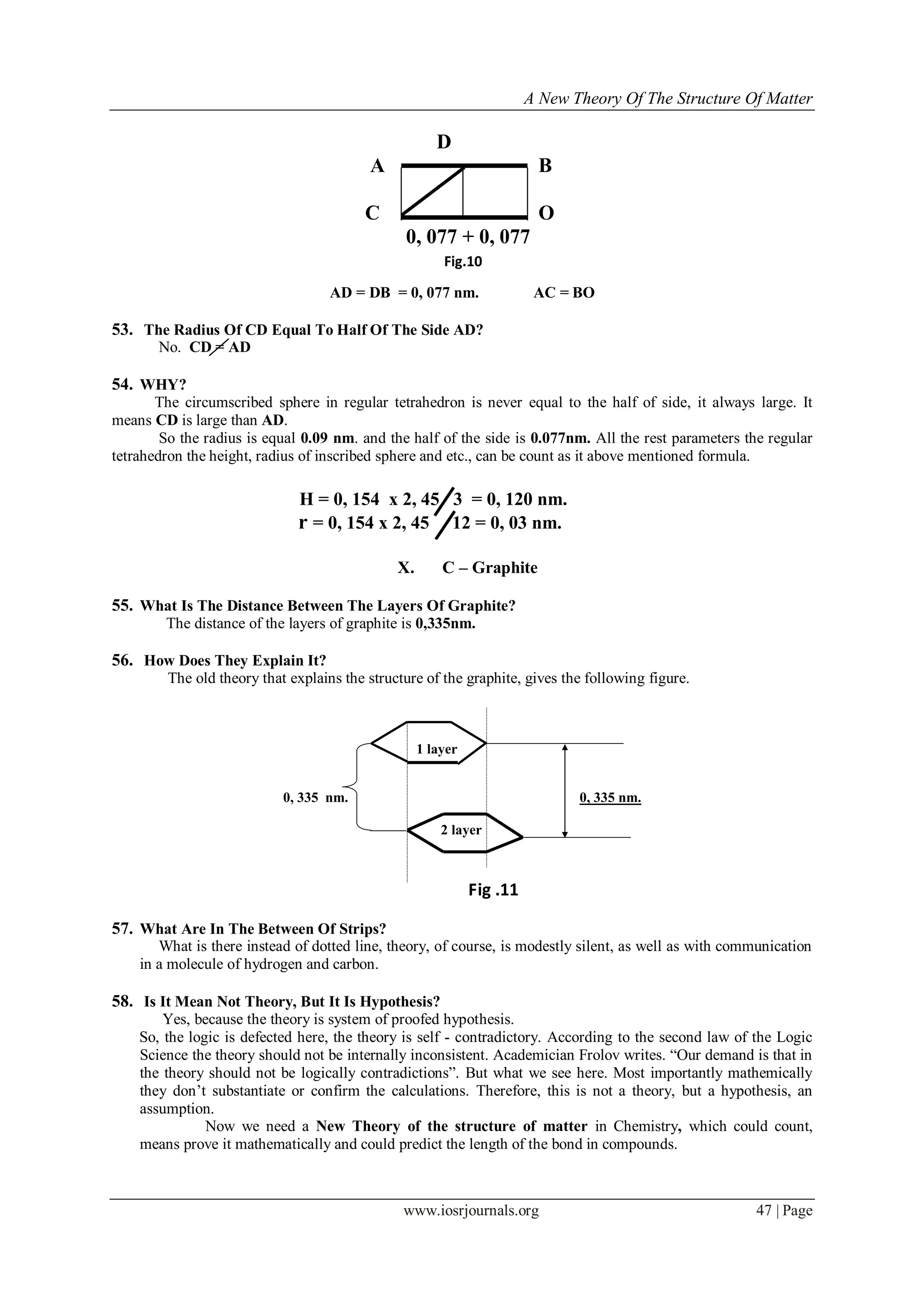 A New Theory Of The Structure Of Matter
www.iosrjournals.org 47 | Page
D
А В
С О
0, 077 + 0, 077
АD = DВ = 0, 077 nm. АС = ВО
53. The Radius Of CD Equal To Half Of The Side AD?
No. СD = АD
54. WHY?
The circumscribed sphere in regular tetrahedron is never equal to the half of side, it always large. It
means CD is large than AD.
So the radius is equal 0.09 nm. and the half of the side is 0.077nm. All the rest parameters the regular
tetrahedron the height, radius of inscribed sphere and etc., can be count as it above mentioned formula.
Н = 0, 154 х 2, 45 3 = 0, 120 nm.
r = 0, 154 х 2, 45 12 = 0, 03 nm.
X. C – Graphite
55. What Is The Distance Between The Layers Of Graphite?
The distance of the layers of graphite is 0,335nm.
56. How Does They Explain It?
The old theory that explains the structure of the graphite, gives the following figure.
1 layer
0, 335 nm. 0, 335 nm.
2 layer
57. What Are In The Between Of Strips?
What is there instead of dotted line, theory, of course, is modestly silent, as well as with communication
in a molecule of hydrogen and carbon.
58. Is It Mean Not Theory, But It Is Hypothesis?
Yes, because the theory is system of proofed hypothesis.
So, the logic is defected here, the theory is self - contradictory. According to the second law of the Logic
Science the theory should not be internally inconsistent. Academician Frolov writes. “Our demand is that in
the theory should not be logically contradictions”. But what we see here. Most importantly mathemically
they don‟t substantiate or confirm the calculations. Therefore, this is not a theory, but a hypothesis, an
assumption.
Now we need a New Theory of the structure of matter in Chemistry, which could count,
means prove it mathematically and could predict the length of the bond in compounds.
Fig.10
Fig .11
 