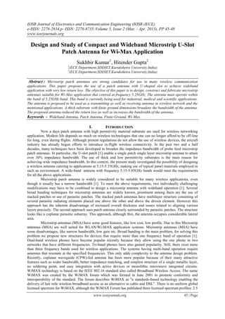 IOSR Journal of Electronics and Communication Engineering (IOSR-JECE)
e-ISSN: 2278-2834,p- ISSN: 2278-8735. Volume 5, Issue 2 (Mar. - Apr. 2013), PP 45-48
www.iosrjournals.org

  Design and Study of Compact and Wideband Microstrip U-Slot
             Patch Antenna for Wi-Max Application
                                 Sukhbir Kumar1, Hitender Gupta2
                           1
                            (ECE Department,SDDIET,Kurukshetra University,India)
                           2
                            (ECE Department,SDDIET,Kurukshetra University,India)

 Abstract : Microstrip patch antennas are strong candidates for use in many wireless communication
applications. This paper proposes the use of a patch antenna with U-shaped slot to achieve wideband
application with very low return loss. The objective of this paper is to design, construct and fabricate microstrip
antennas suitable for Wi-Max application that centred at frequency 5.25GHz. The antenna must operate within
the band of 5.25GHz band. This band is currently being used for industrial, medical and scientific applications.
The antenna is proposed to be used as a transmitting as well as receiving antenna in wireless network and the
mentioned applications. A thick substrate with finite ground dimensions broadens the bandwidth of the antenna.
The proposed antenna reduced the return loss as well as increases the bandwidth of the antenna.
Keywords - Wideband Antenna, Patch Antenna, Finite Ground, Wi-Max.

                                         I.          INTRODUCTION
          Now a days patch antenna with high permitivity material substrate are used for wireless networking
application. Modern life depends so much on wireless technologies that one can no longer afford to be off-line
for long, even during flights. Although present regulations do not allow the use of wireless devices, the aircraft
industry has already begun efforts to introduce in-flight wireless connectivity. In the past two and a half
decades, many techniques have been developed to broaden the impedance bandwidth of probe feed microstrip
patch antennas. In particular, the U-slot patch [1] enable a single patch single layer microstrip antenna to attain
over 30% impedance bandwidth. The use of thick and low permittivity substrates is the main reason for
achieving wide impedance bandwidth. In this context, the present study investigated the possibility of designing
a wireless antenna catering to applications at 5.15-5.35GHz, making use of typical panel materials employed in
such an environment. A wide-band anteena with frequency 5.15-5.85GHz bands would meet the requirements
for all the above applications.
          Microstrip patch antenna is widely considered to be suitable for many wireless applications, even
though it usually has a narrow bandwidth [1]. To meet the above requirements, two individually challenging
modifications may have to be combined to design a microstrip antenna with wideband operation [1]. Several
broad banding techniques for microstrip antennas are widely known, prominent among them are the use of
stacked patches or use of parasitic patches. The stacked patch antennas have multilayer structure consisting of
several parasitic radiating elements placed one above the other and above the driven element. However this
approach has the inherent disadvantage of increased overall thickness and issues related to aligning various
layers precisely. The second approach uses patch antenna closely surrounded by parasitic patches. The structure
looks like a coplanar parasitic subarray. This approach, although thin, the antenna occupies considerable lateral
area.
          Microstrip antennas (MSA) have some good features, like low cost, low profile. Due to this Microstrip
antennas (MSA) are well suited for WLAN/Wi-MAX application systems. Microstrip antennas (MSA) have
some disadvantages, like narrow bandwidth, low gain etc. Broad banding is the main problem, for solving this
problem we propose new structures for devices that require more than one frequency band of operation [1].
Dual-band wireless phones have become popular recently because they allow using the one phone in two
networks that have different frequencies. Tri-band phones have also gained popularity. Still, there exist more
than three frequency bands used for wireless applications. The systems having multi-band operation require
antennas that resonate at the specified frequencies. This only adds complexity to the antenna design problem.
Recently, coplanar waveguide (CPW)-fed antenna has been more popular because of their many attractive
features such as wider bandwidth, better impedance matching, and simplest structure of a single metallic layer,
no soldering point, and easy integration with active devices or monolithic microwave integrated circuits.
WiMAX technology is based on the IEEE 802.16 standard also called Broadband Wireless Access. The name
WiMAX was created by the WiMAX forum which was formed in June 2001 to promote conformity and
interoperability of the standard. The forum describes WiMAX as "a standards-based technology enabling the
delivery of last mile wireless broadband access as an alternative to cable and DSL". There is no uniform global
licensed spectrum for WiMAX, although the WiMAX Forum has published three licensed spectrum profiles: 2.5
                                              www.iosrjournals.org                                       45 | Page
 