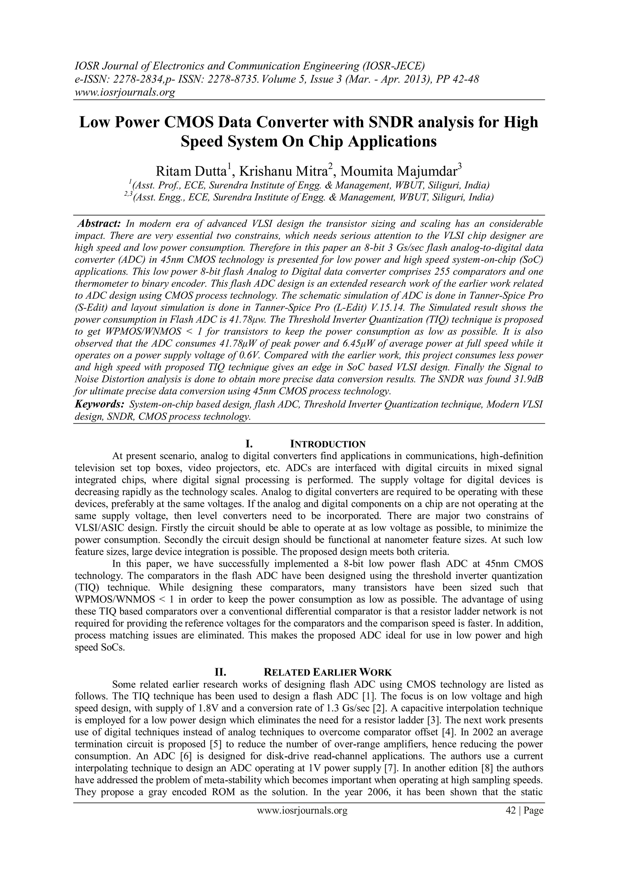 IOSR Journal of Electronics and Communication Engineering (IOSR-JECE)
e-ISSN: 2278-2834,p- ISSN: 2278-8735. Volume 5, Issue 3 (Mar. - Apr. 2013), PP 42-48
www.iosrjournals.org

 Low Power CMOS Data Converter with SNDR analysis for High
            Speed System On Chip Applications
                      Ritam Dutta1, Krishanu Mitra2, Moumita Majumdar3
             1
                 (Asst. Prof., ECE, Surendra Institute of Engg. & Management, WBUT, Siliguri, India)
            2,3
                 (Asst. Engg., ECE, Surendra Institute of Engg. & Management, WBUT, Siliguri, India)

 Abstract: In modern era of advanced VLSI design the transistor sizing and scaling has an considerable
impact. There are very essential two constrains, which needs serious attention to the VLSI chip designer are
high speed and low power consumption. Therefore in this paper an 8-bit 3 Gs/sec flash analog-to-digital data
converter (ADC) in 45nm CMOS technology is presented for low power and high speed system-on-chip (SoC)
applications. This low power 8-bit flash Analog to Digital data converter comprises 255 comparators and one
thermometer to binary encoder. This flash ADC design is an extended research work of the earlier work related
to ADC design using CMOS process technology. The schematic simulation of ADC is done in Tanner-Spice Pro
(S-Edit) and layout simulation is done in Tanner-Spice Pro (L-Edit) V.15.14. The Simulated result shows the
power consumption in Flash ADC is 41.78μw. The Threshold Inverter Quantization (TIQ) technique is proposed
to get WPMOS/WNMOS < 1 for transistors to keep the power consumption as low as possible. It is also
observed that the ADC consumes 41.78μW of peak power and 6.45μW of average power at full speed while it
operates on a power supply voltage of 0.6V. Compared with the earlier work, this project consumes less power
and high speed with proposed TIQ technique gives an edge in SoC based VLSI design. Finally the Signal to
Noise Distortion analysis is done to obtain more precise data conversion results. The SNDR was found 31.9dB
for ultimate precise data conversion using 45nm CMOS process technology.
Keywords: System-on-chip based design, flash ADC, Threshold Inverter Quantization technique, Modern VLSI
design, SNDR, CMOS process technology.

                                          I.          INTRODUCTION
          At present scenario, analog to digital converters find applications in communications, high-definition
television set top boxes, video projectors, etc. ADCs are interfaced with digital circuits in mixed signal
integrated chips, where digital signal processing is performed. The supply voltage for digital devices is
decreasing rapidly as the technology scales. Analog to digital converters are required to be operating with these
devices, preferably at the same voltages. If the analog and digital components on a chip are not operating at the
same supply voltage, then level converters need to be incorporated. There are major two constrains of
VLSI/ASIC design. Firstly the circuit should be able to operate at as low voltage as possible, to minimize the
power consumption. Secondly the circuit design should be functional at nanometer feature sizes. At such low
feature sizes, large device integration is possible. The proposed design meets both criteria.
          In this paper, we have successfully implemented a 8-bit low power flash ADC at 45nm CMOS
technology. The comparators in the flash ADC have been designed using the threshold inverter quantization
(TIQ) technique. While designing these comparators, many transistors have been sized such that
WPMOS/WNMOS < 1 in order to keep the power consumption as low as possible. The advantage of using
these TIQ based comparators over a conventional differential comparator is that a resistor ladder network is not
required for providing the reference voltages for the comparators and the comparison speed is faster. In addition,
process matching issues are eliminated. This makes the proposed ADC ideal for use in low power and high
speed SoCs.

                                   II.          RELATED EARLIER WORK
         Some related earlier research works of designing flash ADC using CMOS technology are listed as
follows. The TIQ technique has been used to design a flash ADC [1]. The focus is on low voltage and high
speed design, with supply of 1.8V and a conversion rate of 1.3 Gs/sec [2]. A capacitive interpolation technique
is employed for a low power design which eliminates the need for a resistor ladder [3]. The next work presents
use of digital techniques instead of analog techniques to overcome comparator offset [4]. In 2002 an average
termination circuit is proposed [5] to reduce the number of over-range amplifiers, hence reducing the power
consumption. An ADC [6] is designed for disk-drive read-channel applications. The authors use a current
interpolating technique to design an ADC operating at 1V power supply [7]. In another edition [8] the authors
have addressed the problem of meta-stability which becomes important when operating at high sampling speeds.
They propose a gray encoded ROM as the solution. In the year 2006, it has been shown that the static
                                               www.iosrjournals.org                                     42 | Page
 