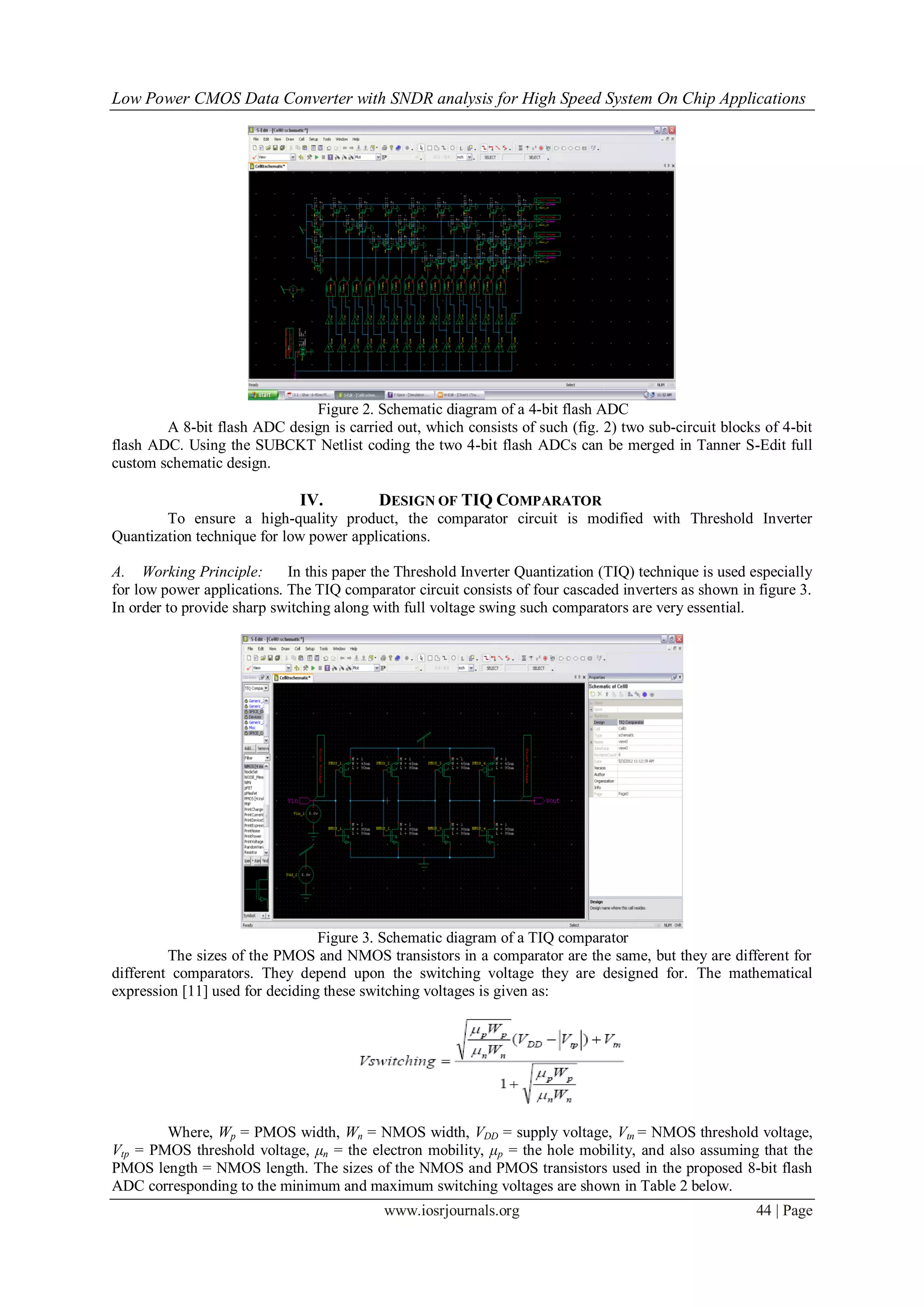 Low Power CMOS Data Converter with SNDR analysis for High Speed System On Chip Applications




                              Figure 2. Schematic diagram of a 4-bit flash ADC
        A 8-bit flash ADC design is carried out, which consists of such (fig. 2) two sub-circuit blocks of 4-bit
flash ADC. Using the SUBCKT Netlist coding the two 4-bit flash ADCs can be merged in Tanner S-Edit full
custom schematic design.

                              IV.         DESIGN OF TIQ COMPARATOR
        To ensure a high-quality product, the comparator circuit is modified with Threshold Inverter
Quantization technique for low power applications.

A. Working Principle:       In this paper the Threshold Inverter Quantization (TIQ) technique is used especially
for low power applications. The TIQ comparator circuit consists of four cascaded inverters as shown in figure 3.
In order to provide sharp switching along with full voltage swing such comparators are very essential.




                                 Figure 3. Schematic diagram of a TIQ comparator
         The sizes of the PMOS and NMOS transistors in a comparator are the same, but they are different for
different comparators. They depend upon the switching voltage they are designed for. The mathematical
expression [11] used for deciding these switching voltages is given as:




        Where, Wp = PMOS width, Wn = NMOS width, VDD = supply voltage, Vtn = NMOS threshold voltage,
Vtp = PMOS threshold voltage, μn = the electron mobility, μp = the hole mobility, and also assuming that the
PMOS length = NMOS length. The sizes of the NMOS and PMOS transistors used in the proposed 8-bit flash
ADC corresponding to the minimum and maximum switching voltages are shown in Table 2 below.
                                           www.iosrjournals.org                                        44 | Page
 