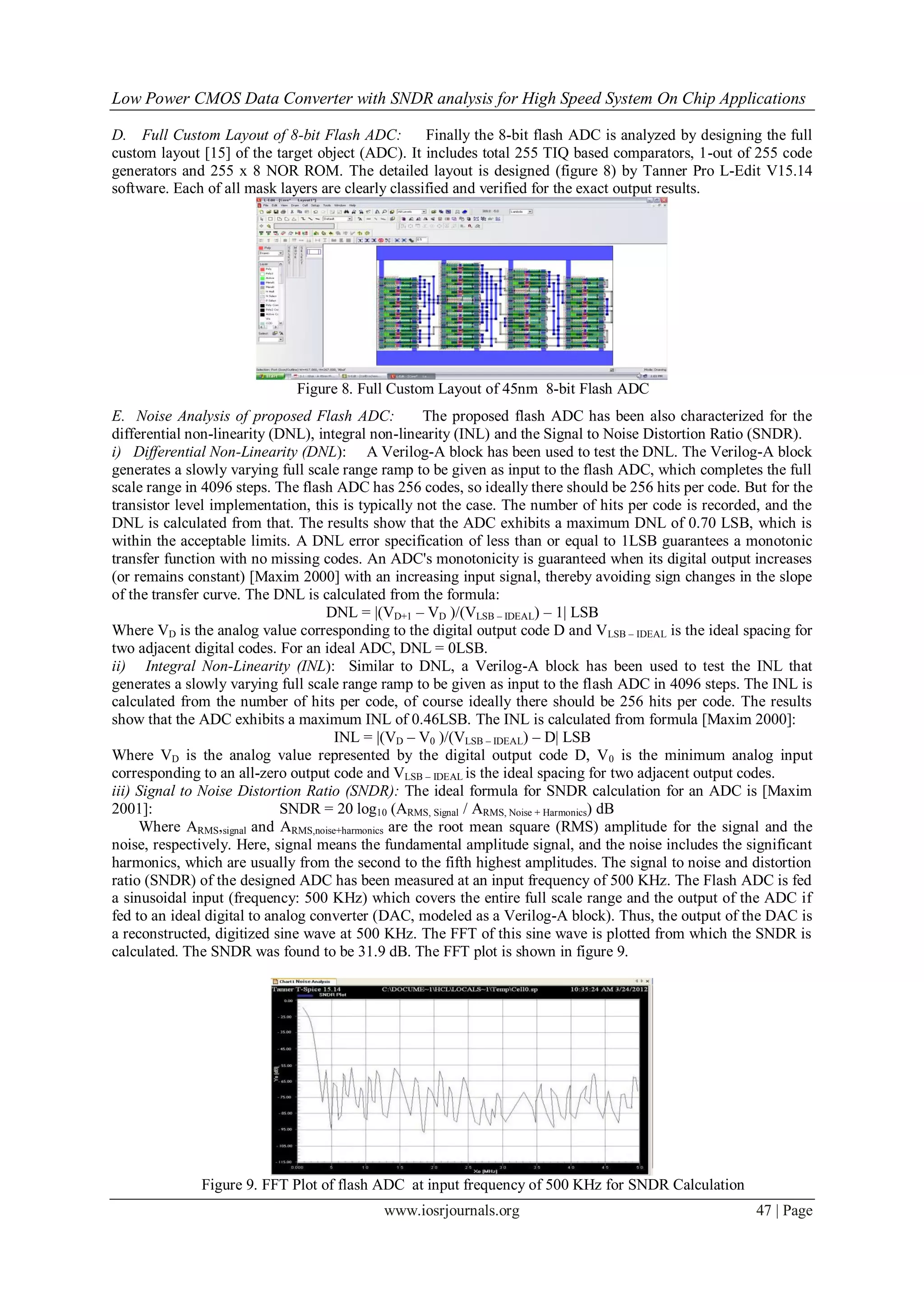 Low Power CMOS Data Converter with SNDR analysis for High Speed System On Chip Applications

D. Full Custom Layout of 8-bit Flash ADC:           Finally the 8-bit flash ADC is analyzed by designing the full
custom layout [15] of the target object (ADC). It includes total 255 TIQ based comparators, 1-out of 255 code
generators and 255 x 8 NOR ROM. The detailed layout is designed (figure 8) by Tanner Pro L-Edit V15.14
software. Each of all mask layers are clearly classified and verified for the exact output results.




                              Figure 8. Full Custom Layout of 45nm 8-bit Flash ADC
E. Noise Analysis of proposed Flash ADC:              The proposed flash ADC has been also characterized for the
differential non-linearity (DNL), integral non-linearity (INL) and the Signal to Noise Distortion Ratio (SNDR).
i) Differential Non-Linearity (DNL): A Verilog-A block has been used to test the DNL. The Verilog-A block
generates a slowly varying full scale range ramp to be given as input to the flash ADC, which completes the full
scale range in 4096 steps. The flash ADC has 256 codes, so ideally there should be 256 hits per code. But for the
transistor level implementation, this is typically not the case. The number of hits per code is recorded, and the
DNL is calculated from that. The results show that the ADC exhibits a maximum DNL of 0.70 LSB, which is
within the acceptable limits. A DNL error specification of less than or equal to 1LSB guarantees a monotonic
transfer function with no missing codes. An ADC's monotonicity is guaranteed when its digital output increases
(or remains constant) [Maxim 2000] with an increasing input signal, thereby avoiding sign changes in the slope
of the transfer curve. The DNL is calculated from the formula:
                                    DNL = |(VD+1 – VD )/(VLSB – IDEAL) – 1| LSB
Where VD is the analog value corresponding to the digital output code D and V LSB – IDEAL is the ideal spacing for
two adjacent digital codes. For an ideal ADC, DNL = 0LSB.
ii) Integral Non-Linearity (INL): Similar to DNL, a Verilog-A block has been used to test the INL that
generates a slowly varying full scale range ramp to be given as input to the flash ADC in 4096 steps. The INL is
calculated from the number of hits per code, of course ideally there should be 256 hits per code. The results
show that the ADC exhibits a maximum INL of 0.46LSB. The INL is calculated from formula [Maxim 2000]:
                                     INL = |(VD – V0 )/(VLSB – IDEAL) – D| LSB
Where VD is the analog value represented by the digital output code D, V 0 is the minimum analog input
corresponding to an all-zero output code and VLSB – IDEAL is the ideal spacing for two adjacent output codes.
iii) Signal to Noise Distortion Ratio (SNDR): The ideal formula for SNDR calculation for an ADC is [Maxim
2001]:                       SNDR = 20 log10 (ARMS, Signal / ARMS, Noise + Harmonics) dB
     Where ARMS,signal and ARMS,noise+harmonics are the root mean square (RMS) amplitude for the signal and the
noise, respectively. Here, signal means the fundamental amplitude signal, and the noise includes the significant
harmonics, which are usually from the second to the fifth highest amplitudes. The signal to noise and distortion
ratio (SNDR) of the designed ADC has been measured at an input frequency of 500 KHz. The Flash ADC is fed
a sinusoidal input (frequency: 500 KHz) which covers the entire full scale range and the output of the ADC if
fed to an ideal digital to analog converter (DAC, modeled as a Verilog-A block). Thus, the output of the DAC is
a reconstructed, digitized sine wave at 500 KHz. The FFT of this sine wave is plotted from which the SNDR is
calculated. The SNDR was found to be 31.9 dB. The FFT plot is shown in figure 9.




              Figure 9. FFT Plot of flash ADC at input frequency of 500 KHz for SNDR Calculation
                                            www.iosrjournals.org                                        47 | Page
 