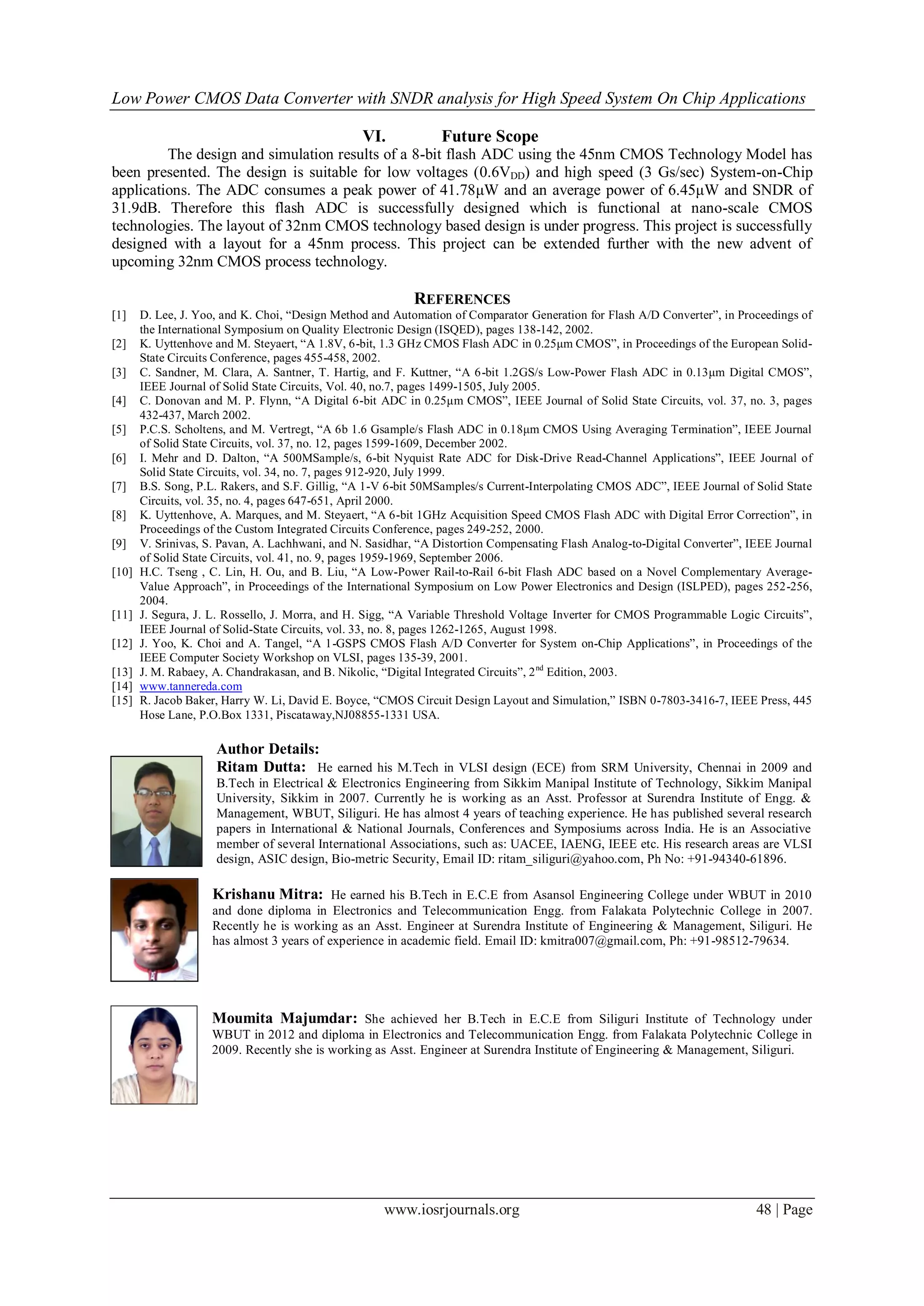 Low Power CMOS Data Converter with SNDR analysis for High Speed System On Chip Applications

                                                 VI.            Future Scope
         The design and simulation results of a 8-bit flash ADC using the 45nm CMOS Technology Model has
been presented. The design is suitable for low voltages (0.6VDD) and high speed (3 Gs/sec) System-on-Chip
applications. The ADC consumes a peak power of 41.78μW and an average power of 6.45μW and SNDR of
31.9dB. Therefore this flash ADC is successfully designed which is functional at nano-scale CMOS
technologies. The layout of 32nm CMOS technology based design is under progress. This project is successfully
designed with a layout for a 45nm process. This project can be extended further with the new advent of
upcoming 32nm CMOS process technology.

                                                           REFERENCES
[1]    D. Lee, J. Yoo, and K. Choi, “Design Method and Automation of Comparator Generation for Flash A/D Converter”, in Proceedings of
       the International Symposium on Quality Electronic Design (ISQED), pages 138-142, 2002.
[2]    K. Uyttenhove and M. Steyaert, “A 1.8V, 6-bit, 1.3 GHz CMOS Flash ADC in 0.25μm CMOS”, in Proceedings of the European Solid-
       State Circuits Conference, pages 455-458, 2002.
[3]    C. Sandner, M. Clara, A. Santner, T. Hartig, and F. Kuttner, “A 6-bit 1.2GS/s Low-Power Flash ADC in 0.13μm Digital CMOS”,
       IEEE Journal of Solid State Circuits, Vol. 40, no.7, pages 1499-1505, July 2005.
[4]    C. Donovan and M. P. Flynn, “A Digital 6-bit ADC in 0.25μm CMOS”, IEEE Journal of Solid State Circuits, vol. 37, no. 3, pages
       432-437, March 2002.
[5]    P.C.S. Scholtens, and M. Vertregt, “A 6b 1.6 Gsample/s Flash ADC in 0.18μm CMOS Using Averaging Termination”, IEEE Journal
       of Solid State Circuits, vol. 37, no. 12, pages 1599-1609, December 2002.
[6]    I. Mehr and D. Dalton, “A 500MSample/s, 6-bit Nyquist Rate ADC for Disk-Drive Read-Channel Applications”, IEEE Journal of
       Solid State Circuits, vol. 34, no. 7, pages 912-920, July 1999.
[7]    B.S. Song, P.L. Rakers, and S.F. Gillig, “A 1-V 6-bit 50MSamples/s Current-Interpolating CMOS ADC”, IEEE Journal of Solid State
       Circuits, vol. 35, no. 4, pages 647-651, April 2000.
[8]    K. Uyttenhove, A. Marques, and M. Steyaert, “A 6-bit 1GHz Acquisition Speed CMOS Flash ADC with Digital Error Correction”, in
       Proceedings of the Custom Integrated Circuits Conference, pages 249-252, 2000.
[9]    V. Srinivas, S. Pavan, A. Lachhwani, and N. Sasidhar, “A Distortion Compensating Flash Analog-to-Digital Converter”, IEEE Journal
       of Solid State Circuits, vol. 41, no. 9, pages 1959-1969, September 2006.
[10]   H.C. Tseng , C. Lin, H. Ou, and B. Liu, “A Low-Power Rail-to-Rail 6-bit Flash ADC based on a Novel Complementary Average-
       Value Approach”, in Proceedings of the International Symposium on Low Power Electronics and Design (ISLPED), pages 252-256,
       2004.
[11]   J. Segura, J. L. Rossello, J. Morra, and H. Sigg, “A Variable Threshold Voltage Inverter for CMOS Programmable Logic Circuits”,
       IEEE Journal of Solid-State Circuits, vol. 33, no. 8, pages 1262-1265, August 1998.
[12]   J. Yoo, K. Choi and A. Tangel, “A 1-GSPS CMOS Flash A/D Converter for System on-Chip Applications”, in Proceedings of the
       IEEE Computer Society Workshop on VLSI, pages 135-39, 2001.
[13]   J. M. Rabaey, A. Chandrakasan, and B. Nikolic, “Digital Integrated Circuits”, 2 nd Edition, 2003.
[14]   www.tannereda.com
[15]   R. Jacob Baker, Harry W. Li, David E. Boyce, “CMOS Circuit Design Layout and Simulation,” ISBN 0-7803-3416-7, IEEE Press, 445
       Hose Lane, P.O.Box 1331, Piscataway,NJ08855-1331 USA.

                     Author Details:
                     Ritam Dutta: He earned his M.Tech in VLSI design (ECE) from SRM University, Chennai in 2009 and
                     B.Tech in Electrical & Electronics Engineering from Sikkim Manipal Institute of Technology, Sikkim Manipal
                     University, Sikkim in 2007. Currently he is working as an Asst. Professor at Surendra Institute of Engg. &
                     Management, WBUT, Siliguri. He has almost 4 years of teaching experience. He has published several research
                     papers in International & National Journals, Conferences and Symposiums across India. He is an Associative
                     member of several International Associations, such as: UACEE, IAENG, IEEE etc. His research areas are VLSI
                     design, ASIC design, Bio-metric Security, Email ID: ritam_siliguri@yahoo.com, Ph No: +91-94340-61896.

                    Krishanu Mitra: He earned his B.Tech in E.C.E from Asansol Engineering College under WBUT in 2010
                    and done diploma in Electronics and Telecommunication Engg. from Falakata Polytechnic College in 2007.
                    Recently he is working as an Asst. Engineer at Surendra Institute of Engineering & Management, Siliguri. He
                    has almost 3 years of experience in academic field. Email ID: kmitra007@gmail.com, Ph: +91-98512-79634.




                    Moumita Majumdar: She achieved her B.Tech in E.C.E from Siliguri Institute of Technology under
                    WBUT in 2012 and diploma in Electronics and Telecommunication Engg. from Falakata Polytechnic College in
                    2009. Recently she is working as Asst. Engineer at Surendra Institute of Engineering & Management, Siliguri.




                                                     www.iosrjournals.org                                                    48 | Page
 