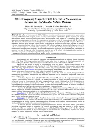 IOSR Journal of Applied Physics (IOSR-JAP)
e-ISSN: 2278-4861.Volume 5, Issue 3 (Nov. - Dec. 2013), PP 49-56
www.iosrjournals.org
www.iosrjournals.org 49 | Page
50 Hz Frequency Magnetic Field Effects On Pseudomonas
Aeruginosa And Bacillus Subtilis Bacteria
Mona H. Ibraheim*, Doaa B. El-Din Darwish **
*Department of Physics, Faculty of Science, Zagazig University, Egypt
** Biology Department,University of Tabuk, ,Saudi Arabia
Abstract: The effect of electromagnetic field of different intensities on Pseudomonas aeruginosa (as gram-negative
bacteria) and Bacillus subtilis (as gram-positive bacteria) was investigated to find out the effective magnetic field strength
that alters the running physiological processes of every microorganism. Equal volumes of P. aeruginosa and B. subtilis
suspensions were exposed for one hour at their maximum rate of active growth to the electromagnetic field (2 - 10 mT, 50
Hz). The results indicated that no remarkable differences were found in the growth of exposed P. aeruginosa. Moreover, a
remarkable inhibition in the growth of exposed relative to unexposed B. subtilis cells was achieved at (4 mT) as compared
with other intensities which may indicate that this magnetic field induction had a great effect on the biological activity of the
cells, so more investigations were made at this magnetic field induction. Remarkable changes in the growth characteristics
could be easily detected as the absorbance decreased which indicate a decrease in the cells number and consequently an
inhibition case for the bacteria. Also, the antibiotic sensitivity test of B. subtilis cells indicated either inhibition or
stimulation case for the bacteria depending on the drug mode of action.
Keywords: electromagnetic field, microorganism, Bacillus subtilis , Pseudomonas aeruginosa .
I. Introduction
Lots of studies have been carried out concerning man-made ELF-EMFs effects on biological systems (Balcavage
et al., 1996; Berg, 1999; Panagopoulos et al., 2002) to state safety limits for exposure to these fields especially with
increasing daily use of electric and electronic devices even though many studies on their effects on health.
During the last decade the effects of electromagnetic fields on “smaller” biological objects started to be
investigated. The objects studied were cells (Scarfi et al., 1997; Monti et al., 1991), tissues (Schimmelpfeng and Dertinger,
1993) and living organisms (Hönes, 1998). Recently, bacteria are good experimental subjects to evaluate how such
prokaryote unicellular microorganisms may respond to electromagnetic fields (Markov et al., 2004; Babushkina et al., 2005).
Because of the nature of microorganisms which makes them suitable for use into areas .
Such as basic molecular and cellular biology. They are simpler than plants and animals, both genetically and
biochemically, they reproduce rapidly so that large numbers of organisms, with the same genetic composition, can be easily
grown (Atlas, 1995).
In this field, Segatore et al., (2012) found that the exposure of E. coli and P. aeruginosa to extremely low-
frequency electromagnetic fields (2mT; 50Hz) at 4, 6, and 8 h of incubation the number of cells was significantly decreased
in bacteria exposed to electromagnetic field when compared with the control. Additionally, at 24 h of incubation, the
percentage of cells increased (P. aeruginosa ∼ 42%; E. coli ∼ 5%) in treated groups with respect to control groups
suggesting a progressive adaptive response. By contrast, no remarkable differences were found in the antibiotic susceptibility
and on the growth rate of both bacteria comparing exposed groups with control groups.
Taqavi et al., (2012) found that the effect of low frequency (10 Hz with an intensity of 700 milli gauss) on E. coli
showed, a significant decrease in the number of exposed cells (CFU / ml). The results of biochemical tests also showed
negative effects of electromagnetic fields on the biochemical properties of E. coli.
Inhan-Garip et al. (2011) investigated the effect of extremely low frequency (<300 Hz) electromagnetic fields
(ELF-EMF) on the growth rate of Gram-positive and Gram-negative bacteria. The results showed a decrease in the growth
rate of exposed samples with respect to control.
Di Campli et al. (2010) investigated the effects of exposure to extremely low-frequency electromagnetic fields
(ELF-EMF) both on biofilm formation and on mature biofilm of Helicobacter pylori. The ELF-EMF acted on the bacterial
population during the biofilm formation displaying significant differences in cell viability. whereas, on mature biofilm, no
significant differences were found when compared to the controls.
In this work we used Pseudomonas aeruginosa (gram-negative bacteria) and Bacillus subtilis (gram-positive
bacteria) as experimental models for our studies. Our choice to these bacterial strains was supported by the fact that these
bacteria are within easy reach, short life cycle (Nakasono and Saiki, 2000) and can grow at 37 ° C. The effect of
electromagnetic field (2 - 10 mT, 50 Hz) was investigated on these strains to find out the effective magnetic field strength
that alters the running physiological processes of every microorganism.
II. Materials and Methods
Samples and tested organisms
Subcultures of P. aeruginosa and B. subtilis originally from cultures maintained at the microbiology laboratory
were used during this investigation. All bacterial strains were cultivated over night on nutrient broth at 37 o
C. Inoculums of
these strains were used to inoculate nutrient agar plates and incubated at 37 o
C till used.
 