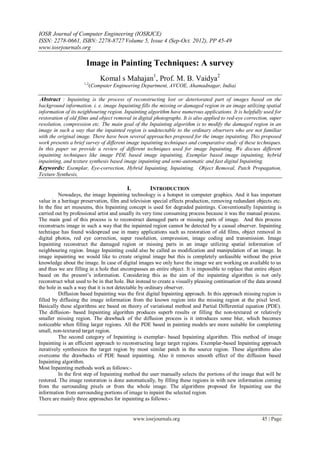 IOSR Journal of Computer Engineering (IOSRJCE)
ISSN: 2278-0661, ISBN: 2278-8727 Volume 5, Issue 4 (Sep-Oct. 2012), PP 45-49
www.iosrjournals.org
www.iosrjournals.org 45 | Page
Image in Painting Techniques: A survey
Komal s Mahajan1
, Prof. M. B. Vaidya2
1,2
(Computer Engineering Department, AVCOE, Ahamadnagar, India)
Abstract : Inpainting is the process of reconstructing lost or deteriorated part of images based on the
background information. i. e. image Inpainting fills the missing or damaged region in an image utilizing spatial
information of its neighbouring region. Inpainting algorithm have numerous applications. It is helpfully used for
restoration of old films and object removal in digital photographs. It is also applied to red-eye correction, super
resolution, compression etc. The main goal of the Inpainting algorithm is to modify the damaged region in an
image in such a way that the inpainted region is undetectable to the ordinary observers who are not familiar
with the original image. There have been several approaches proposed for the image inpainting. This proposed
work presents a brief survey of different image inpainting techniques and comparative study of these techniques.
In this paper we provide a review of different techniques used for image Inpainting. We discuss different
inpainting techniques like image PDE based image inpainting, Exemplar based image inpainting, hybrid
inpainting, and texture synthesis based image inpainting and semi-automatic and fast digital Inpainting.
Keywords: Exemplar, Eye-correction, Hybrid Inpainting, Inpainting, Object Removal, Patch Propagation,
Texture Synthesis,
I. INTRODUCTION
Nowadays, the image Inpainting technology is a hotspot in computer graphics. And it has important
value in a heritage preservation, film and television special effects production, removing redundant objects etc.
In the fine art museums, this Inpainting concept is used for degraded paintings. Conventionally Inpainting is
carried out by professional artist and usually its very time consuming process because it was the manual process.
The main goal of this process is to reconstruct damaged parts or missing parts of image. And this process
reconstructs image in such a way that the inpainted region cannot be detected by a casual observer. Inpainting
technique has found widespread use in many applications such as restoration of old films, object removal in
digital photos, red eye correction, super resolution, compression, image coding and transmission. Image
Inpainting reconstruct the damaged region or missing parts in an image utilizing spatial information of
neighbouring region. Image Inpainting could also be called as modification and manipulation of an image. In
image inpainting we would like to create original image but this is completely unfeasible without the prior
knowledge about the image. In case of digital images we only have the image we are working on available to us
and thus we are filling in a hole that encompasses an entire object. It is impossible to replace that entire object
based on the present‟s information. Considering this as the aim of the inpainting algorithm is not only
reconstruct what used to be in that hole. But instead to create a visually pleasing continuation of the data around
the hole in such a way that it is not detectable by ordinary observer.
Diffusion based Inpainting was the first digital Inpainting approach. In this approach missing region is
filled by diffusing the image information from the known region into the missing region at the pixel level.
Basically these algorithms are based on theory of variational method and Partial Differential equation (PDE).
The diffusion- based Inpainting algorithm produces superb results or filling the non-textured or relatively
smaller missing region. The drawback of the diffusion process is it introduces some blur, which becomes
noticeable when filling larger regions. All the PDE based in painting models are more suitable for completing
small, non-textured target region.
The second category of Inpainting is exemplar- based Inpainting algorithm. This method of image
Inpainting is an efficient approach to reconstructing large target regions. Exemplar-based Inpainting approach
iteratively synthesizes the target region by most similar patch in the source region. These algorithms also
overcome the drawbacks of PDE based inpainting. Also it removes smooth effect of the diffusion based
Inpainting algorithm.
Most Inpainting methods work as follows:-
In the first step of Inpainting method the user manually selects the portions of the image that will be
restored. The image restoration is done automatically, by filling these regions in with new information coming
from the surrounding pixels or from the whole image. The algorithms proposed for Inpainting use the
information from surrounding portions of image to inpaint the selected region.
There are mainly three approaches for inpainting as follows:-
 