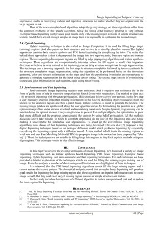 Image inpainting techniques: A survey
www.iosrjournals.org 48 | Page
impressive results in recovering textures and repetitive structures no matter whether they are applied into the
large regions or not.
Most of the new exemplar-based algorithms adopt the greedy strategy, so these algorithms suffer from
the common problems of the greedy algorithm, being the filling order (namely priority) is very critical.
Exemplar based Inpainting will produce good results only if the missing region consists of simple structure and
texture. And if there are not enough samples in image then it is impossible to synthesize the desired image.
2.4 Hybrid Inpainting.
Hybrid inpainting technique is also called as Image Completion. It is used for filling large target
(missing) regions. And also preserves both structure and texture in a visually plausible manner.The hybrid
approaches combine both texture synthesis and PDE based Inpainting for completing the holes. The main idea
behind these approaches is that it decomposed the image into two separate parts, Structure region and texture
regions. The corresponding decomposed regions are filled by edge propagating algorithms and texture synthesis
techniques. These algorithms are computationally intensive unless the fill region is small. One important
direction we believe is more natural to the inpainting process is by structure completion through segmentation.
This technique uses a two-step approach: the first stage is structure completion followed by texture synthesis. In
the structure completion stage, segmentation, using the algorithm of, is performed based on the insouciant
geometry, color and texture information on the input and then the partitioning boundaries are extrapolated to
generate a complete segmentation for the input using tensor voting. The second step consists of synthesizing
texture and color information in each segment, again using tensor voting.
2.5 Semi-automatic and Fast Inpainting.
Semi-automatic image inpainting requires user assistance. And it requires user assistance the in the
form of guide lines to help in structure completion has found favour with researchers. The method by Jian et.al
[19] proposed inpainting with Structure propagation. This technique follows a two-step process. In the first step
a user manually specifies important missing information in the hole by sketching object boundaries from the
known to the unknown region and then a patch based texture synthesis is used to generate the texture. The
missing image patches are synthesized along the user specified curves by formulating the problem as a global
optimization problem under various structural and consistency constraints. Simple dynamic programming can be
used to derive the optimal answer if only a single curve is present. For multiple objects, the optimization is great
deal more difficult and the proposes approximated the answer by using belief propagation. All the methods
discussed above take minutes to hours to complete depending on the size of the Inpainting area and hence
making it unacceptable for interactive user applications. To speed up the conventional image Inpainting
algorithms, new classes of fast Inpainting techniques are being developed. Oliviera et.al [7] proposed a fast
digital Inpainting technique based on an isotropic diffusion model which performs Inpainting by repeatedly
convolving the Inpainting region with a diffusion kernel. A new method which treats the missing regions as
level sets and uses Fast Marching Method (FMM) to propagate image information has been proposed by Telea
in [1]. These fast techniques are not suitable in filling large hole regions as they lack explicit methods to inpaint
edge regions. This technique results in blur effect in image.
III. CONCLUSION
In this paper we review the existing techniques of image Inpainting. We discussed a variety of image
Inpainting techniques such as texture synthesis based Inpainting, PDE based Inpainting, Exemplar based
Inpainting, Hybrid Inpainting, and semi-automatic and fast Inpainting techniques. For each technique we have
provided a detailed explanation of the techniques which are used for filling the missing region making use of
image. From this analysis, a number of shortcomings and limitations were highlighted of these techniques.
It is observed that the PDE based Inpainting algorithms cannot fill the large missing region and it
cannot restore the texture pattern. The theoretical analysis proved that exemplar based Inpainting will produce
good results for Inpainting the large missing region also these algorithms can inpaint both structure and textured
image as well. But they work well only if missing region consists of simple structure and texture.
Further study includes development of efficient algorithm to reduce computational cost and to reduce
the time required for Inpainting.
REFERENCES
[1] Telea,”An Image Inpainting Technique Based On The Fast Marching Method”, Journal Of Graphics Tools, Vol.9, No. 1, ACM
Press 2004.
[2] M. Bertalmio, G. Sapiro, V. Caselles, and C. Ballester, “Image inpainting,” in Proceedings of SIGGRAPH, 2000, pp. 417-424.
[3] T. Chan and J. Shen, “Local inpainting models and TV inpainting,” SIAM Journal on Applied Mathematics, Vol. 62, 2001, pp.
1019-1043.
[4] T. Chan and J. Shen, “Nontexture inpainting by curvature-driven diffusions,” Journal of Visual Communication and Image
Representation, Vol. 4, 2001, pp. 436-449.
 