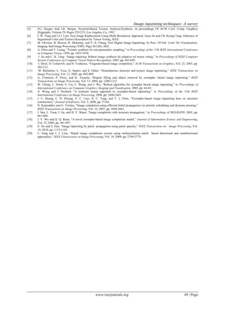 Image inpainting techniques: A survey
www.iosrjournals.org 49 | Page
[5] D.J. Heeger And J.R. Bergen. Pyramid-Based Texture Analysis/Synthesis. In proceedings Of ACM Conf. Comp. Graphics
(Siggraph), Volume 29, Pages 229{233, Los Angeles, Ca, 1995.
[6] C.W. Fang and J.J.J. Lien. Fast Image Replacement Using Multi-Resolution Approach. Jiaya Jia and Chi Keung Tang. Inference of
Segmented Color and Texture Description by Tensor Voting. IEEE.
[7] M. Oliviera, B. Bowen, R. Mckenna, and Y.-S. Chang. Fast Digital Image Inpainting. In Proc. Of Intl. Conf. On Visualization,
Imaging And Image Processing (VIIP), Page 261266, 2001.
[8] A. Efors and T. Leung, “Texture synthesis by non-parametric sampling,” in Proceedings of the 17th IEEE International Conference
on Computer Vision, 1999, pp. 1033-1038.
[9] J. Jia and C. K. Tang, “Image repairing: Robust image synthesis by adaptive nd tensor voting,” in Proceedings of IEEE Computer
Society Conference on Computer Vision Pattern Recognition, 2003, pp. 643-650.
[10] I. Drori, D. Cohen-Or, and H. Yeshurun, “Fragment-based image completion,” ACM Transactions on Graphics, Vol. 22, 2003, pp.
303-312.
[11] M. Bertalmio, L. Vese, G. Sapiro, and S. Osher, “Simultaneous structure and texture image inpainting,” IEEE Transactions on
Image Processing, Vol. 12, 2003, pp. 882-889.
[12] A. Criminisi, P. Perez, and K. Toyama, “Region filling and object removal by exemplar- based image inpainting,” IEEE
Transactions on Image Processing, Vol. 13, 2004, pp. 1200-1212.
[13] W. Cheng, C. Hsieh, S. Lin, C. Wang, and J. Wu, “Robust algorithm for exemplar based image inpainting,” in Proceedings of
International Conference on Computer Graphics, Imaging and Visualization, 2005, pp. 64-69.
[14] A. Wong and J. Orchard, “A nonlocal means approach to exemplar-based inpainting,” in Proceedings of the 15th IEEE
International Conference on Image Processing, 2008, pp. 2600-2603.
[15] J. C. Huang, C. H. Hwang, Y. C. Liao, N. C. Tang, and T. J. Chen, “Exemplar-based image inpainting base on structure
construction,” Journal of Software, Vol. 3, 2008, pp. 57-64.
[16] N. Komodakis and G. Tziritas, “Image completion using efficient belief propagation via priority scheduling and dynamic pruning,”
IEEE Transactions on Image Processing, Vol. 16, 2007, pp. 2649-2661.
[17] J. Sun, L. Yuan, J. Jia, and H. Y. Shum, “Image completion with structure propagation,” in Proceedings of SIGGRAPH, 2005, pp.
861-868.
[18] J. Y. Wu and Q. Q. Ruan, “A novel exemplar-based image completion model,” Journal of Information Science and Engineering,
Vol. 25, 2009, pp. 481-497.
[19] Z. Xu and S. Jian, “Image inpainting by patch propagation using patch sparsity,” IEEE Transactions on Image Processing, Vol.
19, 2010, pp. 1153-1165
[20] C. Fang and J. J. Lien, “Rapid image completion system using multiresolution patch based directional and nondirectional
approaches,” IEEE Transactions on Image Processing, Vol. 18, 2009, pp. 2769-2779.
 