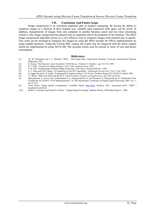 JPEG Encoder using Discrete Cosine Transform & Inverse Discrete Cosine Transform

                                  VII.       Conclusion And Future Scope
         Image compression is an extremely important part of modern computing. By having the ability to
compress images to a fraction of their original size, valuable (and expensive) disk space can be saved. In
addition, transportation of images from one computer to another becomes easier and less time consuming
(which is why image compression has played such an important role in development of the internet). The JPEG
image compression algorithm proves as a very effective way to compress images with minimal loss in quality.
This work can be extended to compress the images by using the JPEG encoder for FPGA implementation by
using suitable hardware. Using the Verilog HDL coding, the results may be compared with the above outputs
which are implemented by using MATLAB. The accurate results may be noticed in terms of cost and power
consumption.

                                                         References
[1]      W. B. Pennebaker and J. L. Mitchell, ―JPEG – Still Image Data Compression Standard,‖ Newyork: International Thomsan
        Publishing, 1993.
[2]     G. Strang, ―The Discrete Cosine Transform,‖ SIAM Review, Volume 41, Number 1, pp. 135-147, 1999.
[3]     R. J. Clark, ―Transform Coding of Images,‖ New York: Academic Press, 1985.
[4]     A. K. Jain, ―Fundamentals of Digital Image Processing,‖ New Jersey: Prentice Hall Inc., 1989.
[5]     A. C. Hung and TH-Y Meng, ―A Comparison of fast DCT algorithms,‖ Multimedia Systems, No. 5 Vol. 2, Dec 1994.
[6]     G. Aggarwal and D. D. Gajski, ―Exploring DCT Implementations,‖ UC Irvine, Technical Report ICS-TR-98-10, March 1998.
[7]     J. F. Blinn, ―What's the Deal with the DCT,‖ IEEE Computer Graphics and Applications, July 1993, pp.78-83.
[8]     Spiliotopoulos V, Zervas N.D, Androulidakis C.E, Anagnostopoulos G, and Theoharis S, ―Quantizing the 9/7 Daubechies Filter
        Coefficients for 2D-DCT VLSI Implementations," in 14th International Conference on Digital Signal Processing, 2002, vol. 1,
        pp. 227-231.
[9]      Larry Rowe, ―Image Quality Computation," Available Online: http://bmrc. berkeley. Edu / courseware/cs294 / fall97 /
        assignment/ psnr.html.
[10]    Rafael C. Gonzalez and Richard E. Woods, ― Digital Image Processing‖ Addison-Wesley, Fifth Indian Reprint – 2000.




                                                 www.iosrjournals.org                                                   56 | Page
 