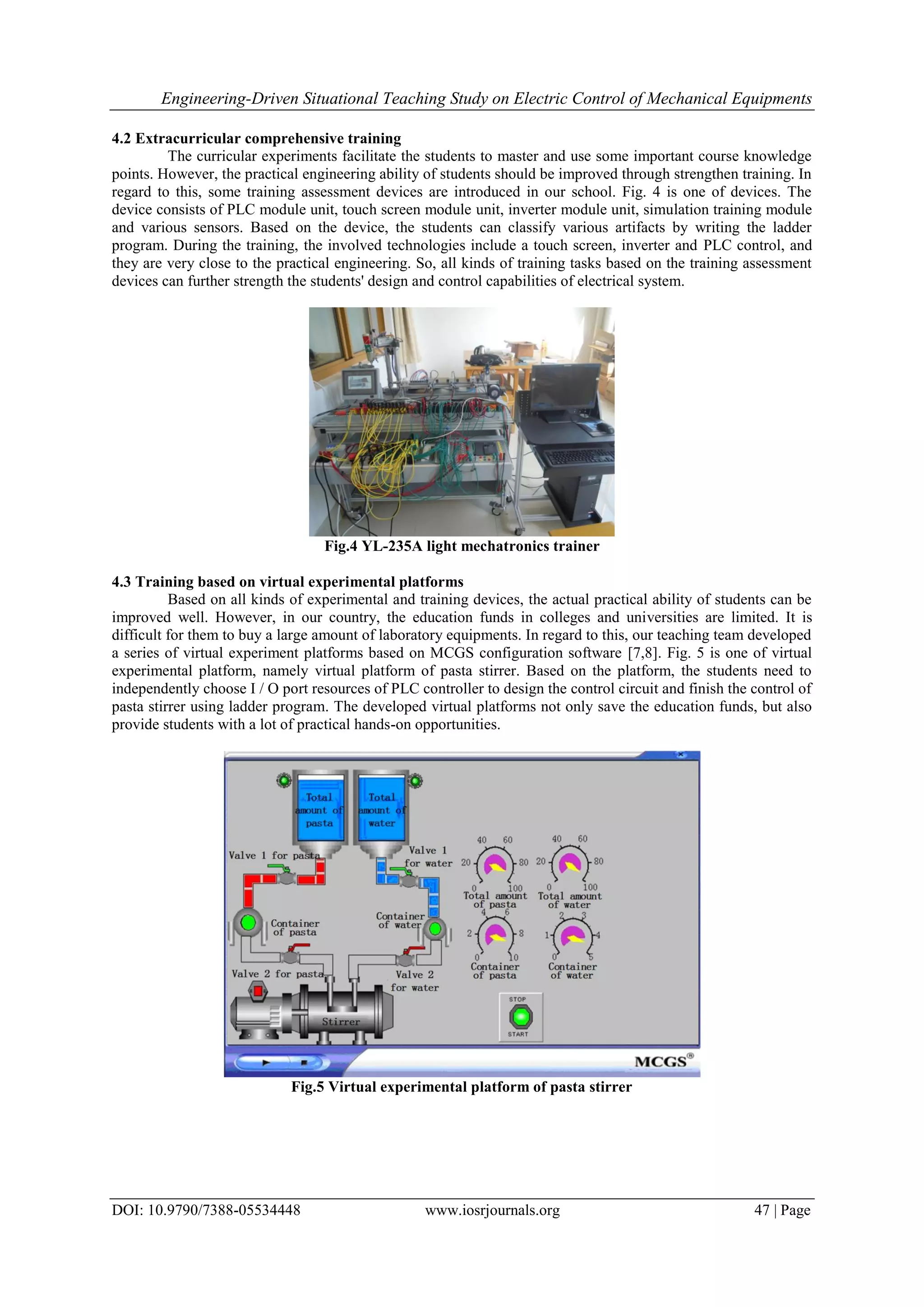 Engineering-Driven Situational Teaching Study on Electric Control of Mechanical Equipments
DOI: 10.9790/7388-05534448 www.iosrjournals.org 47 | Page
4.2 Extracurricular comprehensive training
The curricular experiments facilitate the students to master and use some important course knowledge
points. However, the practical engineering ability of students should be improved through strengthen training. In
regard to this, some training assessment devices are introduced in our school. Fig. 4 is one of devices. The
device consists of PLC module unit, touch screen module unit, inverter module unit, simulation training module
and various sensors. Based on the device, the students can classify various artifacts by writing the ladder
program. During the training, the involved technologies include a touch screen, inverter and PLC control, and
they are very close to the practical engineering. So, all kinds of training tasks based on the training assessment
devices can further strength the students' design and control capabilities of electrical system.
Fig.4 YL-235A light mechatronics trainer
4.3 Training based on virtual experimental platforms
Based on all kinds of experimental and training devices, the actual practical ability of students can be
improved well. However, in our country, the education funds in colleges and universities are limited. It is
difficult for them to buy a large amount of laboratory equipments. In regard to this, our teaching team developed
a series of virtual experiment platforms based on MCGS configuration software [7,8]. Fig. 5 is one of virtual
experimental platform, namely virtual platform of pasta stirrer. Based on the platform, the students need to
independently choose I / O port resources of PLC controller to design the control circuit and finish the control of
pasta stirrer using ladder program. The developed virtual platforms not only save the education funds, but also
provide students with a lot of practical hands-on opportunities.
Fig.5 Virtual experimental platform of pasta stirrer
 