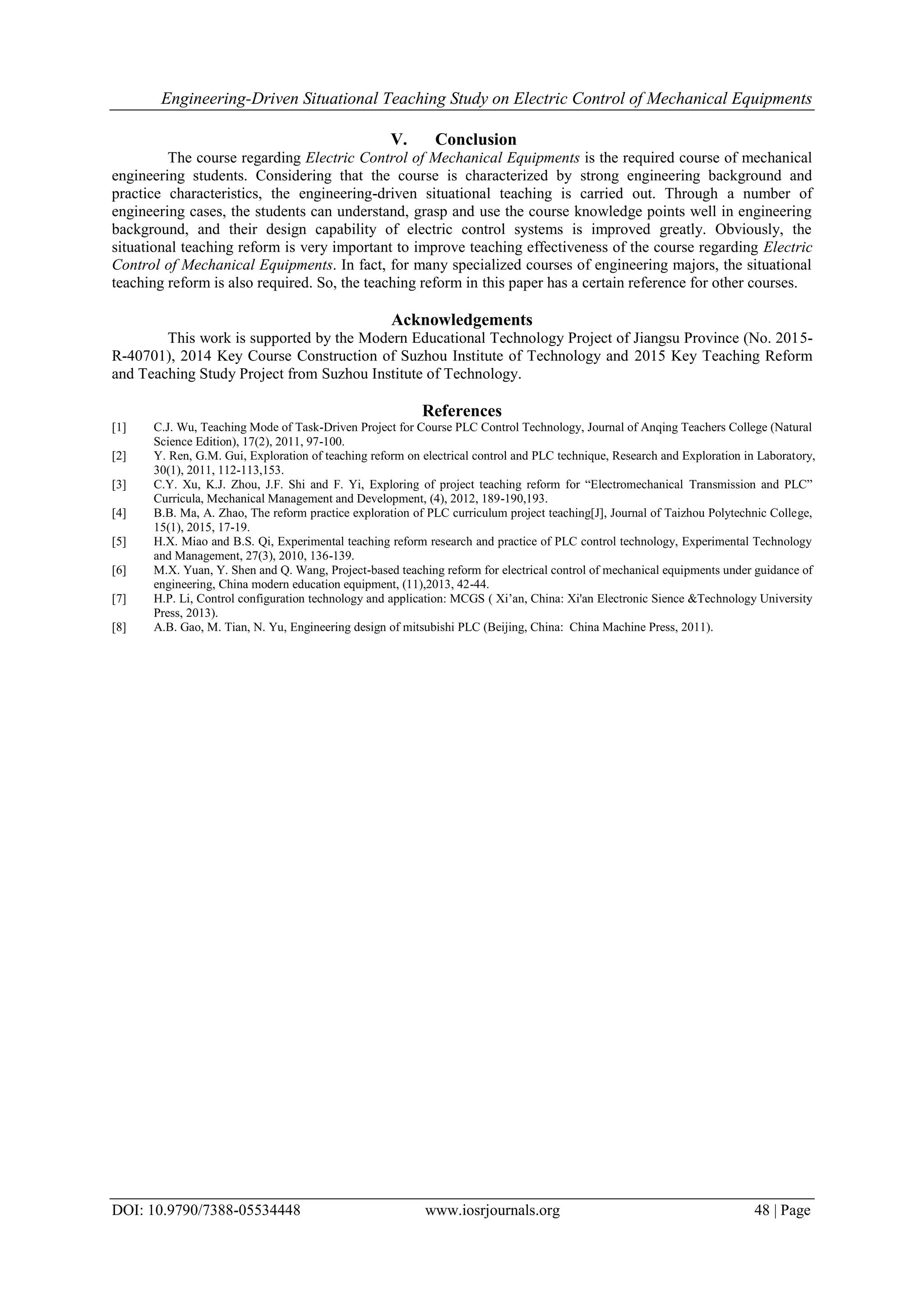 Engineering-Driven Situational Teaching Study on Electric Control of Mechanical Equipments
DOI: 10.9790/7388-05534448 www.iosrjournals.org 48 | Page
V. Conclusion
The course regarding Electric Control of Mechanical Equipments is the required course of mechanical
engineering students. Considering that the course is characterized by strong engineering background and
practice characteristics, the engineering-driven situational teaching is carried out. Through a number of
engineering cases, the students can understand, grasp and use the course knowledge points well in engineering
background, and their design capability of electric control systems is improved greatly. Obviously, the
situational teaching reform is very important to improve teaching effectiveness of the course regarding Electric
Control of Mechanical Equipments. In fact, for many specialized courses of engineering majors, the situational
teaching reform is also required. So, the teaching reform in this paper has a certain reference for other courses.
Acknowledgements
This work is supported by the Modern Educational Technology Project of Jiangsu Province (No. 2015-
R-40701), 2014 Key Course Construction of Suzhou Institute of Technology and 2015 Key Teaching Reform
and Teaching Study Project from Suzhou Institute of Technology.
References
[1] C.J. Wu, Teaching Mode of Task-Driven Project for Course PLC Control Technology, Journal of Anqing Teachers College (Natural
Science Edition), 17(2), 2011, 97-100.
[2] Y. Ren, G.M. Gui, Exploration of teaching reform on electrical control and PLC technique, Research and Exploration in Laboratory,
30(1), 2011, 112-113,153.
[3] C.Y. Xu, K.J. Zhou, J.F. Shi and F. Yi, Exploring of project teaching reform for “Electromechanical Transmission and PLC”
Curricula, Mechanical Management and Development, (4), 2012, 189-190,193.
[4] B.B. Ma, A. Zhao, The reform practice exploration of PLC curriculum project teaching[J], Journal of Taizhou Polytechnic College,
15(1), 2015, 17-19.
[5] H.X. Miao and B.S. Qi, Experimental teaching reform research and practice of PLC control technology, Experimental Technology
and Management, 27(3), 2010, 136-139.
[6] M.X. Yuan, Y. Shen and Q. Wang, Project-based teaching reform for electrical control of mechanical equipments under guidance of
engineering, China modern education equipment, (11),2013, 42-44.
[7] H.P. Li, Control configuration technology and application: MCGS ( Xi’an, China: Xi'an Electronic Sience &Technology University
Press, 2013).
[8] A.B. Gao, M. Tian, N. Yu, Engineering design of mitsubishi PLC (Beijing, China: China Machine Press, 2011).
 
