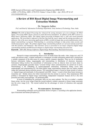 IOSR Journal of Electronics and Communication Engineering (IOSR-JECE)
e-ISSN: 2278-2834,p- ISSN: 2278-8735.Volume 5, Issue 6 (Mar. - Apr. 2013), PP 41-45
www.iosrjournals.org
www.iosrjournals.org 41 | Page
A Review of BSS Based Digital Image Watermarking and
Extraction Methods
Dr. Sangeeta Jadhav
Prof and Head of Information Technology Department, Army Institute of Technology ,Pune, India
Abstract :The field of Signal Processing has witnessed the strong emergence of a new technique, the Blind
Signal Processing (BSP) which is based on sound theoretical foundation. An offshoot of the BSP is known as
Blind Source Separation (BSS). This digital signal processing techniques have a wide and varied potential
applications. The term blind is indicative of the fact that both the source signal and the mixing procedures are
unknown. One of the more interesting applications of BSS is in field of image data security/authentication where
digital watermarking is proposed. Watermarking is a promising technique to help protect data security and
intellectual property rights. The plethora digital image watermarking methods are surveyed and discussed here
with their features and limitations. Thus literature survey is presented in two major categories-Digital image
watermarking methods and BSS based techniques in digital image watermarking and extraction.
Keywords – BSP, BSS, Mixing Coefficient, Digital Image Watermarking, Watermark Extraction.
I. Introduction
Research in image watermarking almost covers all media forms like audio, video, image text, and 3 D
model and software codes. A digital watermark is a transparent, invisible information pattern that is inserted into
a suitable component of the data source by using a specific computer algorithm. There are lot of similarities
between information hiding, steganography and watermarking in distribution of electronic document.
Information hiding involves the concealment of information so that an observer does not know about its
existence. Steganography generally means “covered writing” where communications are carried out in secret.
Watermarking is the embedding of content-dependent information. Information hiding covers both
steganography and watermarking [1] .The blind digital image watermarking scheme does not require original
image and watermark during extraction process. The watermarked image is viewed as linear mixture of sources
i.e. original image and watermarks. In the proposed work BSS theory is used to form these linear mixtures in
transmitter and blindly retrieve the robust watermark from the mixture in receiver. Thus instantaneous BSS
problem is formulated for Digital image watermarking. Independent Component Analysis (ICA) is the most
powerful and widely used technique for performing BSS.
In terms of embedding the watermark, there are two main methods. The first is to embed a random
binary string into the cover image [2]and the second method is embed a grayscale or binary image watermark
into the cover image [3,4]. The second method has the advantages in terms of robustness and copyright
protection.
II. WATERMARKING TECHNIQUES
Watermarking techniques can be classifiedas shown in Figure 2.1 according to the application domain,
type of document and human perception [5].
 