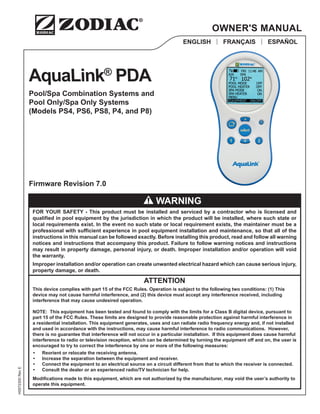 AquaLink®
PDA
Pool/Spa Combination Systems and
Pool Only/Spa Only Systems
(Models PS4, PS6, PS8, P4, and P8)
H0572300
Rev
E
ENGLISH | FRANÇAIS | ESPAÑOL
OWNER'S MANUAL
Firmware Revision 7.0
FOR YOUR SAFETY - This product must be installed and serviced by a contractor who is licensed and
qualified in pool equipment by the jurisdiction in which the product will be installed, where such state or
local requirements exist. In the event no such state or local requirement exists, the maintainer must be a
professional with sufficient experience in pool equipment installation and maintenance, so that all of the
instructions in this manual can be followed exactly. Before installing this product, read and follow all warning
notices and instructions that accompany this product. Failure to follow warning notices and instructions
may result in property damage, personal injury, or death. Improper installation and/or operation will void
the warranty.
Improper installation and/or operation can create unwanted electrical hazard which can cause serious injury,
property damage, or death.
ATTENTION
This device complies with part 15 of the FCC Rules. Operation is subject to the following two conditions: (1) This
device may not cause harmful interference, and (2) this device must accept any interference received, including
interference that may cause undesired operation.
NOTE: This equipment has been tested and found to comply with the limits for a Class B digital device, pursuant to
part 15 of the FCC Rules. These limits are designed to provide reasonable protection against harmful interference in
a residential installation. This equipment generates, uses and can radiate radio frequency energy and, if not installed
and used in accordance with the instructions, may cause harmful interference to radio communications. However,
there is no guarantee that interference will not occur in a particular installation. If this equipment does cause harmful
interference to radio or television reception, which can be determined by turning the equipment off and on, the user is
encouraged to try to correct the interference by one or more of the following measures:
• Reorient or relocate the receiving antenna.
• Increase the separation between the equipment and receiver.
• Connect the equipment to an electrical source on a circuit different from that to which the receiver is connected.
• Consult the dealer or an experienced radio/TV technician for help.
Modifications made to this equipment, which are not authorized by the manufacturer, may void the user’s authority to
operate this equipment.
WARNING
 