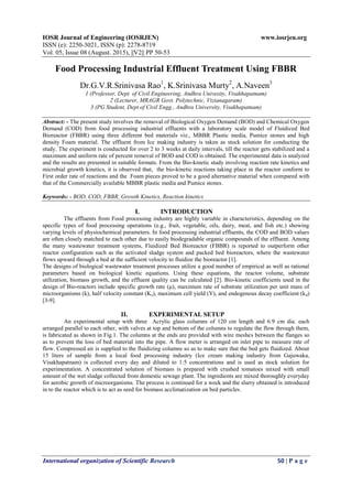 IOSR Journal of Engineering (IOSRJEN) www.iosrjen.org
ISSN (e): 2250-3021, ISSN (p): 2278-8719
Vol. 05, Issue 08 (August. 2015), ||V2|| PP 50-53
International organization of Scientific Research 50 | P a g e
Food Processing Industrial Effluent Treatment Using FBBR
Dr.G.V.R.Srinivasa Rao1
, K.Srinivasa Murty2
, A.Naveen3
1 (Professor, Dept. of Civil Engineering, Andhra Univesity, Visakhapatnam)
2 (Lecturer, MRAGR Govt. Polytechnic, Vizianagaram)
3 (PG Student, Dept of Civil Engg., Andhra University, Visakhapatnam)
Abstract: - The present study involves the removal of Biological Oxygen Demand (BOD) and Chemical Oxygen
Demand (COD) from food processing industrial effluents with a laboratory scale model of Fluidized Bed
Bioreactor (FBBR) using three different bed materials viz., MBBR Plastic media, Pumice stones and high
density Foam material. The effluent from Ice making industry is taken as stock solution for conducting the
study. The experiment is conducted for over 2 to 3 weeks at daily intervals, till the reactor gets stabilized and a
maximum and uniform rate of percent removal of BOD and COD is obtained. The experimental data is analyzed
and the results are presented in suitable formats. From the Bio-kinetic study involving reaction rate kinetics and
microbial growth kinetics, it is observed that, the bio-kinetic reactions taking place in the reactor conform to
First order rate of reactions and the Foam pieces proved to be a good alternative material when compared with
that of the Commercially available MBBR plastic media and Pumice stones.
Keywords: - BOD, COD, FBBR, Growth Kinetics, Reaction kinetics
I. INTRODUCTION
The effluents from Food processing industry are highly variable in characteristics, depending on the
specific types of food processing operations (e.g., fruit, vegetable, oils, dairy, meat, and fish etc.) showing
varying levels of physiochemical parameters. In food processing industrial effluents, the COD and BOD values
are often closely matched to each other due to easily biodegradable organic compounds of the effluent. Among
the many wastewater treatment systems, Fluidized Bed Bioreactor (FBBR) is reported to outperform other
reactor configuration such as the activated sludge system and packed bed bioreactors, where the wastewater
flows upward through a bed at the sufficient velocity to fluidize the bioreactor [1].
The designs of biological wastewater treatment processes utilize a good number of empirical as well as rational
parameters based on biological kinetic equations. Using these equations, the reactor volume, substrate
utilization, biomass growth, and the effluent quality can be calculated [2]. Bio-kinetic coefficients used in the
design of Bio-reactors include specific growth rate (μ), maximum rate of substrate utilization per unit mass of
microorganisms (k), half velocity constant (Ks), maximum cell yield (Y), and endogenous decay coefficient (kd)
[3-9].
II. EXPERIMENTAL SETUP
An experimental setup with three Acrylic glass columns of 120 cm length and 6.9 cm dia. each
arranged parallel to each other, with valves at top and bottom of the columns to regulate the flow through them,
is fabricated as shown in Fig.1. The columns at the ends are provided with wire meshes between the flanges so
as to prevent the loss of bed material into the pipe. A flow meter is arranged on inlet pipe to measure rate of
flow. Compressed air is supplied to the fluidizing columns so as to make sure that the bed gets fluidized. About
15 liters of sample from a local food processing industry (Ice cream making industry from Gajuwaka,
Visakhapatnam) is collected every day and diluted to 1:5 concentrations and is used as stock solution for
experimentation. A concentrated solution of biomass is prepared with crushed tomatoes mixed with small
amount of the wet sludge collected from domestic sewage plant. The ingredients are mixed thoroughly everyday
for aerobic growth of microorganisms. The process is continued for a week and the slurry obtained is introduced
in to the reactor which is to act as seed for biomass acclimatization on bed particles.
 