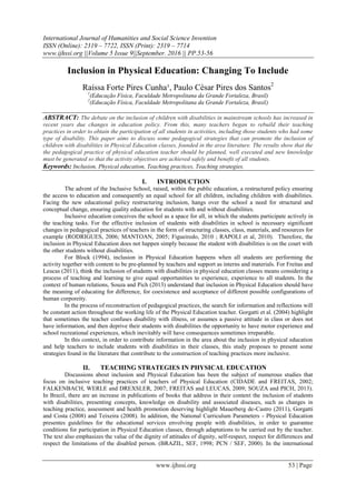 International Journal of Humanities and Social Science Invention
ISSN (Online): 2319 – 7722, ISSN (Print): 2319 – 7714
www.ijhssi.org ||Volume 5 Issue 9||September. 2016 || PP.53-56
www.ijhssi.org 53 | Page
Inclusion in Physical Education: Changing To Include
Raíssa Forte Pires Cunha¹, Paulo César Pires dos Santos2
1
(Educação Física, Faculdade Metropolitana da Grande Fortaleza, Brasil)
2
(Educação Física, Faculdade Metropolitana da Grande Fortaleza, Brasil)
ABSTRACT: The debate on the inclusion of children with disabilities in mainstream schools has increased in
recent years due changes in education policy. From this, many teachers began to rebuild their teaching
practices in order to obtain the participation of all students in activities, including those students who had some
type of disability. This paper aims to discuss some pedagogical strategies that can promote the inclusion of
children with disabilities in Physical Education classes, founded in the area literature. The results show that the
the pedagogical practice of physical education teacher should be planned, well executed and new knowledge
must be generated so that the activity objectives are achieved safely and benefit of all students.
Keywords: Inclusion, Physical education, Teaching practices, Teaching strategies.
I. INTRODUCTION
The advent of the Inclusive School, raised, within the public education, a restructured policy ensuring
the access to education and consequently an equal school for all children, including children with disabilities.
Facing the new educational policy restructuring inclusion, hangs over the school a need for structural and
conceptual change, ensuring quality education for students with and without disabilities.
Inclusive education conceives the school as a space for all, in which the students participate actively in
the teaching tasks. For the effective inclusion of students with disabilities in school is necessary significant
changes in pedagogical practices of teachers in the form of structuring classes, class, materials, and resources for
example (RODRIGUES, 2006; MANTOAN, 2005; Figueiredo, 2010 ; RAPOLI et al, 2010). Therefore, the
inclusion in Physical Education does not happen simply because the student with disabilities is on the court with
the other students without disabilities.
For Block (1994), inclusion in Physical Education happens when all students are performing the
activity together with content to be pre-planned by teachers and support as interns and materials. For Freitas and
Leucas (2011), think the inclusion of students with disabilities in physical education classes means considering a
process of teaching and learning to give equal opportunities to experience, experience to all students. In the
context of human relations, Souza and Pich (2013) understand that inclusion in Physical Education should have
the meaning of educating for difference, for coexistence and acceptance of different possible configurations of
human corporeity.
In the process of reconstruction of pedagogical practices, the search for information and reflections will
be constant action throughout the working life of the Physical Education teacher. Gorgatti et al. (2004) highlight
that sometimes the teacher confuses disability with illness, or assumes a passive attitude in class or does not
have information, and then deprive their students with disabilities the opportunity to have motor experience and
school recreational experiences, which inevitably will have consequences sometimes irreparable.
In this context, in order to contribute information in the area about the inclusion in physical education
and help teachers to include students with disabilities in their classes, this study proposes to present some
strategies found in the literature that contribute to the construction of teaching practices more inclusive.
II. TEACHING STRATEGIES IN PHYSICAL EDUCATION
Discussions about inclusion and Physical Education has been the subject of numerous studies that
focus on inclusive teaching practices of teachers of Physical Education (CIDADE and FREITAS, 2002;
FALKENBACH, WERLE and DREXSLER, 2007; FREITAS and LEUCAS, 2009; SOUZA and PICH, 2013).
In Brazil, there are an increase in publications of books that address in their content the inclusion of students
with disabilities, presenting concepts, knowledge on disability and associated diseases, such as changes in
teaching practice, assessment and health promotion deserving highlight Mauerberg de-Castro (2011), Gorgatti
and Costa (2008) and Teixeira (2008). In addition, the National Curriculum Parameters - Physical Education
presentes guidelines for the educational services envolving people with disabilities, in order to guarantee
conditions for participation in Physical Education classes, through adaptations to be carried out by the teacher.
The text also emphasizes the value of the dignity of attitudes of dignity, self-respect, respect for differences and
respect the limitations of the disabled person. (BRAZIL, SEF, 1998; PCN / SEF, 2000). In the international
 