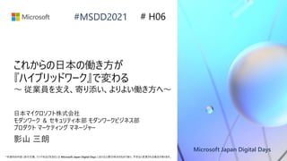 Microsoft Japan Digital Days
*本資料の内容 (添付文書、リンク先などを含む) は Microsoft Japan Digital Days における公開日時点のものであり、予告なく変更される場合があります。
#MSDD2021
これからの日本の働き方が
『ハイブリッドワーク』で変わる
～ 従業員を支え、寄り添い、よりよい働き方へ～
日本マイクロソフト株式会社
モダンワーク ＆ セキュリティ本部 モダンワークビジネス部
プロダクト マーケティング マネージャー
影山 三朗
# H06
 