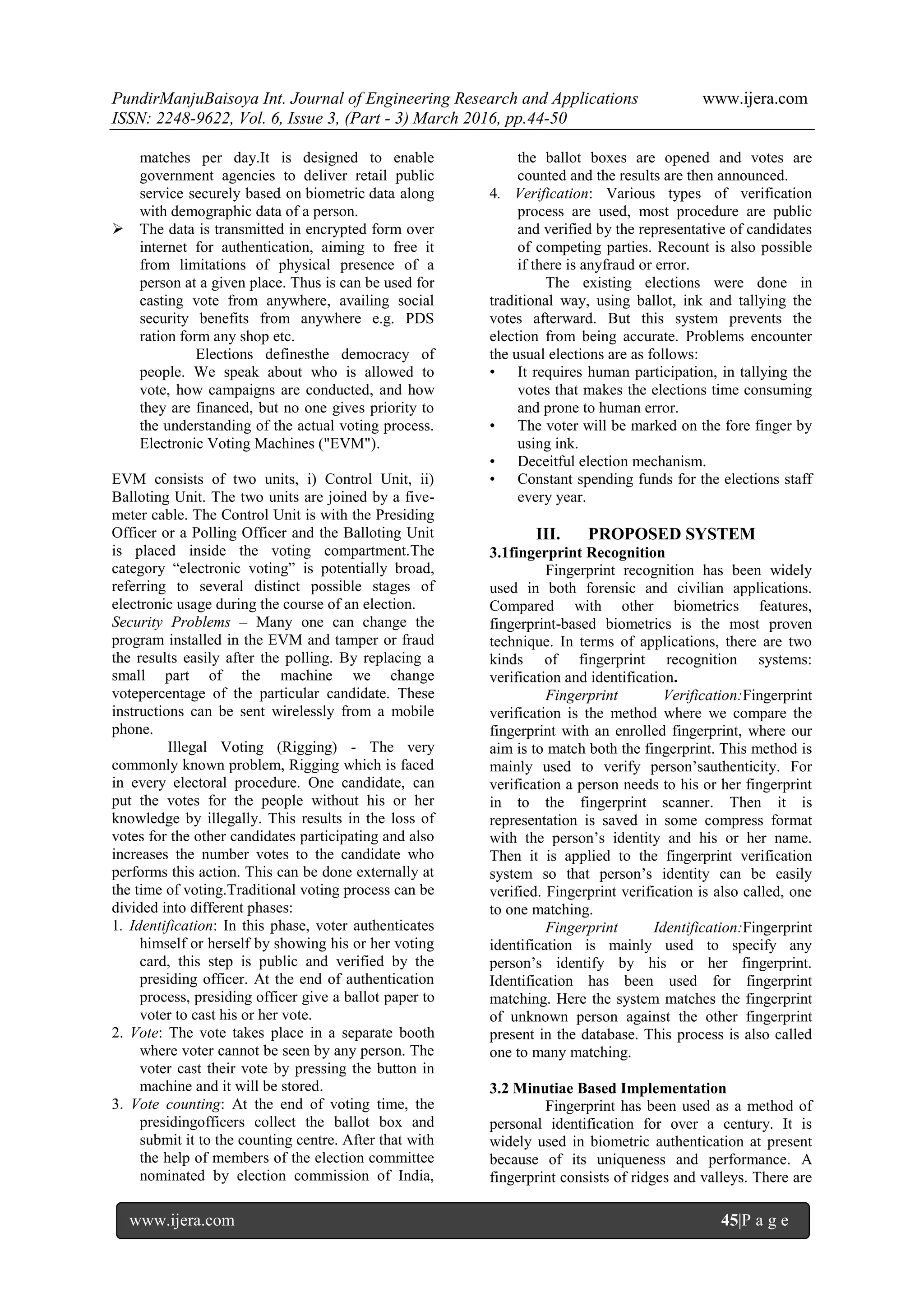PundirManjuBaisoya Int. Journal of Engineering Research and Applications www.ijera.com
ISSN: 2248-9622, Vol. 6, Issue 3, (Part - 3) March 2016, pp.44-50
www.ijera.com 45|P a g e
matches per day.It is designed to enable
government agencies to deliver retail public
service securely based on biometric data along
with demographic data of a person.
 The data is transmitted in encrypted form over
internet for authentication, aiming to free it
from limitations of physical presence of a
person at a given place. Thus is can be used for
casting vote from anywhere, availing social
security benefits from anywhere e.g. PDS
ration form any shop etc.
Elections definesthe democracy of
people. We speak about who is allowed to
vote, how campaigns are conducted, and how
they are financed, but no one gives priority to
the understanding of the actual voting process.
Electronic Voting Machines ("EVM").
EVM consists of two units, i) Control Unit, ii)
Balloting Unit. The two units are joined by a five-
meter cable. The Control Unit is with the Presiding
Officer or a Polling Officer and the Balloting Unit
is placed inside the voting compartment.The
category “electronic voting” is potentially broad,
referring to several distinct possible stages of
electronic usage during the course of an election.
Security Problems – Many one can change the
program installed in the EVM and tamper or fraud
the results easily after the polling. By replacing a
small part of the machine we change
votepercentage of the particular candidate. These
instructions can be sent wirelessly from a mobile
phone.
Illegal Voting (Rigging) - The very
commonly known problem, Rigging which is faced
in every electoral procedure. One candidate, can
put the votes for the people without his or her
knowledge by illegally. This results in the loss of
votes for the other candidates participating and also
increases the number votes to the candidate who
performs this action. This can be done externally at
the time of voting.Traditional voting process can be
divided into different phases:
1. Identification: In this phase, voter authenticates
himself or herself by showing his or her voting
card, this step is public and verified by the
presiding officer. At the end of authentication
process, presiding officer give a ballot paper to
voter to cast his or her vote.
2. Vote: The vote takes place in a separate booth
where voter cannot be seen by any person. The
voter cast their vote by pressing the button in
machine and it will be stored.
3. Vote counting: At the end of voting time, the
presidingofficers collect the ballot box and
submit it to the counting centre. After that with
the help of members of the election committee
nominated by election commission of India,
the ballot boxes are opened and votes are
counted and the results are then announced.
4. Verification: Various types of verification
process are used, most procedure are public
and verified by the representative of candidates
of competing parties. Recount is also possible
if there is anyfraud or error.
The existing elections were done in
traditional way, using ballot, ink and tallying the
votes afterward. But this system prevents the
election from being accurate. Problems encounter
the usual elections are as follows:
• It requires human participation, in tallying the
votes that makes the elections time consuming
and prone to human error.
• The voter will be marked on the fore finger by
using ink.
• Deceitful election mechanism.
• Constant spending funds for the elections staff
every year.
III. PROPOSED SYSTEM
3.1fingerprint Recognition
Fingerprint recognition has been widely
used in both forensic and civilian applications.
Compared with other biometrics features,
fingerprint-based biometrics is the most proven
technique. In terms of applications, there are two
kinds of fingerprint recognition systems:
verification and identification.
Fingerprint Verification:Fingerprint
verification is the method where we compare the
fingerprint with an enrolled fingerprint, where our
aim is to match both the fingerprint. This method is
mainly used to verify person’sauthenticity. For
verification a person needs to his or her fingerprint
in to the fingerprint scanner. Then it is
representation is saved in some compress format
with the person’s identity and his or her name.
Then it is applied to the fingerprint verification
system so that person’s identity can be easily
verified. Fingerprint verification is also called, one
to one matching.
Fingerprint Identification:Fingerprint
identification is mainly used to specify any
person’s identify by his or her fingerprint.
Identification has been used for fingerprint
matching. Here the system matches the fingerprint
of unknown person against the other fingerprint
present in the database. This process is also called
one to many matching.
3.2 Minutiae Based Implementation
Fingerprint has been used as a method of
personal identification for over a century. It is
widely used in biometric authentication at present
because of its uniqueness and performance. A
fingerprint consists of ridges and valleys. There are
 