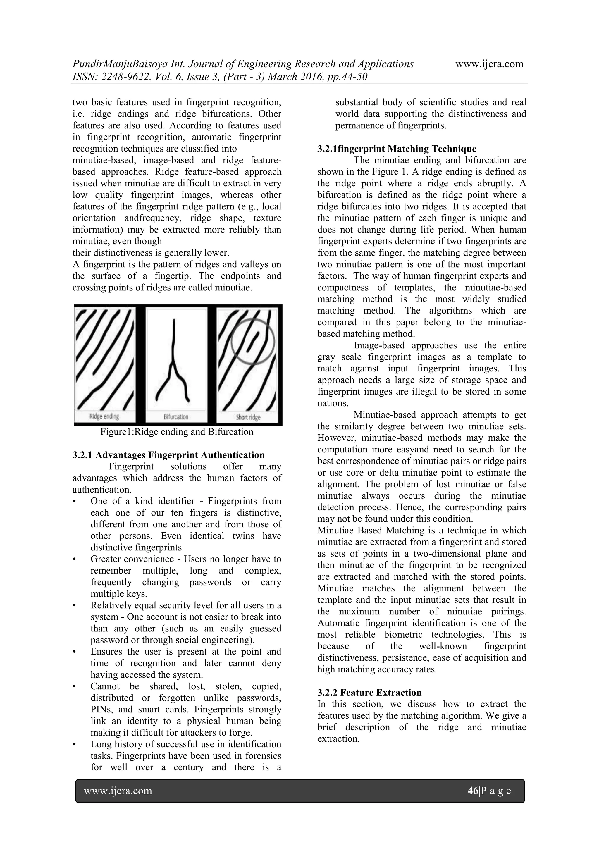 PundirManjuBaisoya Int. Journal of Engineering Research and Applications www.ijera.com
ISSN: 2248-9622, Vol. 6, Issue 3, (Part - 3) March 2016, pp.44-50
www.ijera.com 46|P a g e
two basic features used in fingerprint recognition,
i.e. ridge endings and ridge bifurcations. Other
features are also used. According to features used
in fingerprint recognition, automatic fingerprint
recognition techniques are classified into
minutiae-based, image-based and ridge feature-
based approaches. Ridge feature-based approach
issued when minutiae are difficult to extract in very
low quality fingerprint images, whereas other
features of the fingerprint ridge pattern (e.g., local
orientation andfrequency, ridge shape, texture
information) may be extracted more reliably than
minutiae, even though
their distinctiveness is generally lower.
A fingerprint is the pattern of ridges and valleys on
the surface of a fingertip. The endpoints and
crossing points of ridges are called minutiae.
Figure1:Ridge ending and Bifurcation
3.2.1 Advantages Fingerprint Authentication
Fingerprint solutions offer many
advantages which address the human factors of
authentication.
• One of a kind identifier - Fingerprints from
each one of our ten fingers is distinctive,
different from one another and from those of
other persons. Even identical twins have
distinctive fingerprints.
• Greater convenience - Users no longer have to
remember multiple, long and complex,
frequently changing passwords or carry
multiple keys.
• Relatively equal security level for all users in a
system - One account is not easier to break into
than any other (such as an easily guessed
password or through social engineering).
• Ensures the user is present at the point and
time of recognition and later cannot deny
having accessed the system.
• Cannot be shared, lost, stolen, copied,
distributed or forgotten unlike passwords,
PINs, and smart cards. Fingerprints strongly
link an identity to a physical human being
making it difficult for attackers to forge.
• Long history of successful use in identification
tasks. Fingerprints have been used in forensics
for well over a century and there is a
substantial body of scientific studies and real
world data supporting the distinctiveness and
permanence of fingerprints.
3.2.1fingerprint Matching Technique
The minutiae ending and bifurcation are
shown in the Figure 1. A ridge ending is defined as
the ridge point where a ridge ends abruptly. A
bifurcation is defined as the ridge point where a
ridge bifurcates into two ridges. It is accepted that
the minutiae pattern of each finger is unique and
does not change during life period. When human
fingerprint experts determine if two fingerprints are
from the same finger, the matching degree between
two minutiae pattern is one of the most important
factors. The way of human fingerprint experts and
compactness of templates, the minutiae-based
matching method is the most widely studied
matching method. The algorithms which are
compared in this paper belong to the minutiae-
based matching method.
Image-based approaches use the entire
gray scale fingerprint images as a template to
match against input fingerprint images. This
approach needs a large size of storage space and
fingerprint images are illegal to be stored in some
nations.
Minutiae-based approach attempts to get
the similarity degree between two minutiae sets.
However, minutiae-based methods may make the
computation more easyand need to search for the
best correspondence of minutiae pairs or ridge pairs
or use core or delta minutiae point to estimate the
alignment. The problem of lost minutiae or false
minutiae always occurs during the minutiae
detection process. Hence, the corresponding pairs
may not be found under this condition.
Minutiae Based Matching is a technique in which
minutiae are extracted from a fingerprint and stored
as sets of points in a two-dimensional plane and
then minutiae of the fingerprint to be recognized
are extracted and matched with the stored points.
Minutiae matches the alignment between the
template and the input minutiae sets that result in
the maximum number of minutiae pairings.
Automatic fingerprint identification is one of the
most reliable biometric technologies. This is
because of the well-known fingerprint
distinctiveness, persistence, ease of acquisition and
high matching accuracy rates.
3.2.2 Feature Extraction
In this section, we discuss how to extract the
features used by the matching algorithm. We give a
brief description of the ridge and minutiae
extraction.
 