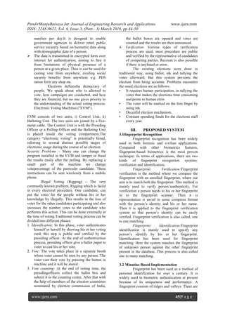 PundirManjuBaisoya Int. Journal of Engineering Research and Applications www.ijera.com
ISSN: 2248-9622, Vol. 6, Issue 3, (Part - 3) March 2016, pp.44-50
www.ijera.com 45|P a g e
matches per day.It is designed to enable
government agencies to deliver retail public
service securely based on biometric data along
with demographic data of a person.
 The data is transmitted in encrypted form over
internet for authentication, aiming to free it
from limitations of physical presence of a
person at a given place. Thus is can be used for
casting vote from anywhere, availing social
security benefits from anywhere e.g. PDS
ration form any shop etc.
Elections definesthe democracy of
people. We speak about who is allowed to
vote, how campaigns are conducted, and how
they are financed, but no one gives priority to
the understanding of the actual voting process.
Electronic Voting Machines ("EVM").
EVM consists of two units, i) Control Unit, ii)
Balloting Unit. The two units are joined by a five-
meter cable. The Control Unit is with the Presiding
Officer or a Polling Officer and the Balloting Unit
is placed inside the voting compartment.The
category “electronic voting” is potentially broad,
referring to several distinct possible stages of
electronic usage during the course of an election.
Security Problems – Many one can change the
program installed in the EVM and tamper or fraud
the results easily after the polling. By replacing a
small part of the machine we change
votepercentage of the particular candidate. These
instructions can be sent wirelessly from a mobile
phone.
Illegal Voting (Rigging) - The very
commonly known problem, Rigging which is faced
in every electoral procedure. One candidate, can
put the votes for the people without his or her
knowledge by illegally. This results in the loss of
votes for the other candidates participating and also
increases the number votes to the candidate who
performs this action. This can be done externally at
the time of voting.Traditional voting process can be
divided into different phases:
1. Identification: In this phase, voter authenticates
himself or herself by showing his or her voting
card, this step is public and verified by the
presiding officer. At the end of authentication
process, presiding officer give a ballot paper to
voter to cast his or her vote.
2. Vote: The vote takes place in a separate booth
where voter cannot be seen by any person. The
voter cast their vote by pressing the button in
machine and it will be stored.
3. Vote counting: At the end of voting time, the
presidingofficers collect the ballot box and
submit it to the counting centre. After that with
the help of members of the election committee
nominated by election commission of India,
the ballot boxes are opened and votes are
counted and the results are then announced.
4. Verification: Various types of verification
process are used, most procedure are public
and verified by the representative of candidates
of competing parties. Recount is also possible
if there is anyfraud or error.
The existing elections were done in
traditional way, using ballot, ink and tallying the
votes afterward. But this system prevents the
election from being accurate. Problems encounter
the usual elections are as follows:
• It requires human participation, in tallying the
votes that makes the elections time consuming
and prone to human error.
• The voter will be marked on the fore finger by
using ink.
• Deceitful election mechanism.
• Constant spending funds for the elections staff
every year.
III. PROPOSED SYSTEM
3.1fingerprint Recognition
Fingerprint recognition has been widely
used in both forensic and civilian applications.
Compared with other biometrics features,
fingerprint-based biometrics is the most proven
technique. In terms of applications, there are two
kinds of fingerprint recognition systems:
verification and identification.
Fingerprint Verification:Fingerprint
verification is the method where we compare the
fingerprint with an enrolled fingerprint, where our
aim is to match both the fingerprint. This method is
mainly used to verify person’sauthenticity. For
verification a person needs to his or her fingerprint
in to the fingerprint scanner. Then it is
representation is saved in some compress format
with the person’s identity and his or her name.
Then it is applied to the fingerprint verification
system so that person’s identity can be easily
verified. Fingerprint verification is also called, one
to one matching.
Fingerprint Identification:Fingerprint
identification is mainly used to specify any
person’s identify by his or her fingerprint.
Identification has been used for fingerprint
matching. Here the system matches the fingerprint
of unknown person against the other fingerprint
present in the database. This process is also called
one to many matching.
3.2 Minutiae Based Implementation
Fingerprint has been used as a method of
personal identification for over a century. It is
widely used in biometric authentication at present
because of its uniqueness and performance. A
fingerprint consists of ridges and valleys. There are
 