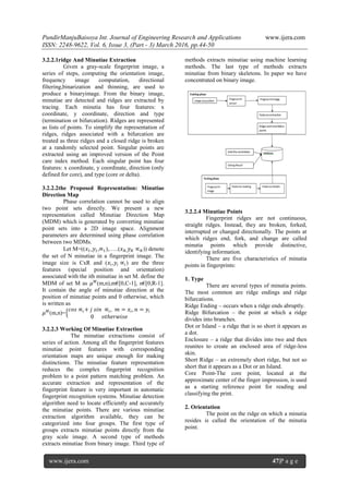 PundirManjuBaisoya Int. Journal of Engineering Research and Applications www.ijera.com
ISSN: 2248-9622, Vol. 6, Issue 3, (Part - 3) March 2016, pp.44-50
www.ijera.com 47|P a g e
3.2.2.1ridge And Minutiae Extraction
Given a gray-scale fingerprint image, a
series of steps, computing the orientation image,
frequency image computation, directional
filtering,binarization and thinning, are used to
produce a binaryimage. From the binary image,
minutiae are detected and ridges are extracted by
tracing. Each minutia has four features: x
coordinate, y coordinate, direction and type
(termination or bifurcation). Ridges are represented
as lists of points. To simplify the representation of
ridges, ridges associated with a bifurcation are
treated as three ridges and a closed ridge is broken
at a randomly selected point. Singular points are
extracted using an improved version of the Point
care index method. Each singular point has four
features: x coordinate, y coordinate, direction (only
defined for core), and type (core or delta).
3.2.2.2the Proposed Representation: Minutiae
Direction Map
Phase correlation cannot be used to align
two point sets directly. We present a new
representation called Minutiae Direction Map
(MDM) which is generated by converting minutiae
point sets into a 2D image space. Alignment
parameters are determined using phase correlation
between two MDMs.
Let M=((𝑥1,𝑦1,∝1),…..(𝑥 𝑁, 𝑦 𝑁 ∝ 𝑁)) denote
the set of N minutiae in a fingerprint image. The
image size is CxR and (𝑥𝑖,𝑦𝑖 ∝𝑖) are the three
features (special position and orientation)
associated with the ith minutiae in set M. define the
MDM of set M as 𝜇 𝑀
(m,n),m€[0,C-1], n€[0,R-1].
It contain the angle of minutiae direction at the
position of minutiae points and 0 otherwise, which
is written as
𝜇 𝑀
(m,n)=
𝑐𝑜𝑠 ∝𝑖+ 𝑗 𝑠𝑖𝑛 ∝𝑖, 𝑚 = 𝑥𝑖, 𝑛 = 𝑦𝑖
0 𝑜𝑡ℎ𝑒𝑟𝑤𝑖𝑠𝑒
3.2.2.3 Working Of Minutiae Extraction
The minutiae extractions consist of
series of action. Among all the fingerprint features
minutiae point features with corresponding
orientation maps are unique enough for making
distinctions. The minutiae feature representation
reduces the complex fingerprint recognition
problem to a point pattern matching problem. An
accurate extraction and representation of the
fingerprint feature is very important in automatic
fingerprint recognition systems. Minutiae detection
algorithm need to locate efficiently and accurately
the minutiae points. There are various minutiae
extraction algorithm available, they can be
categorized into four groups. The first type of
groups extracts minutiae points directly from the
gray scale image. A second type of methods
extracts minutiae from binary image. Third type of
methods extracts minutiae using machine learning
methods. The last type of methods extracts
minutiae from binary skeletons. In paper we have
concentrated on binary image.
3.2.2.4 Minutiae Points
Fingerprint ridges are not continuous,
straight ridges. Instead, they are broken, forked,
interrupted or changed directionally. The points at
which ridges end, fork, and change are called
minutia points which provide distinctive,
identifying information.
There are five characteristics of minutia
points in fingerprints:
1. Type
There are several types of minutia points.
The most common are ridge endings and ridge
bifurcations.
Ridge Ending – occurs when a ridge ends abruptly.
Ridge Bifurcation – the point at which a ridge
divides into branches.
Dot or Island – a ridge that is so short it appears as
a dot.
Enclosure – a ridge that divides into two and then
reunites to create an enclosed area of ridge-less
skin.
Short Ridge – an extremely short ridge, but not so
short that it appears as a Dot or an Island.
Core Point-The core point, located at the
approximate center of the finger impression, is used
as a starting reference point for reading and
classifying the print.
2. Orientation
The point on the ridge on which a minutia
resides is called the orientation of the minutia
point.
 