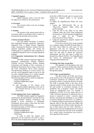 PundirManjuBaisoya Int. Journal of Engineering Research and Applications www.ijera.com
ISSN: 2248-9622, Vol. 6, Issue 3, (Part - 3) March 2016, pp.44-50
www.ijera.com 48|P a g e
3. Spatial Frequency
Spatial frequency refers to how far apart
the ridges are in relation to the minutia point.
4. Curvature
The curvature refers to the rate of change
of ridge orientation.
5. Position
The position of the minutia point refers to
its location, either in an absolute sense or relative to
fixed points like the delta and core points
3.3sensor (Scanner Device)
The tool enables developers to perform
basic fingerprint biometric operations: capturing a
fingerprint from a Digital Persona fingerprint
reader, extracting the distinctive features from the
captured fingerprint sample, and storing the
resulting data in a template for later comparison of
a submitted fingerprint with an existing fingerprint
template.
3.3.1 Fingerprint Authentication On A Remote
Computer.
This SDK includes transparent support for
fingerprint authentication through Windows
Terminal Services (including Remote Desktop
Connection) and through a Citrix connection to
Metaframe Presentation Server using a client from
the Citrix Presentation Server Client package.
Through Remote Desktop or a Citrix session, you
can use a local fingerprint reader to log on to, and
use other installed features of, a remote machine
running your fingerprint-enabled application.
The following types of Citrix clients are supported:
�Program Neighborhood
�Program Neighborhood Agent
�Web Client
To take advantage of this feature, your
fingerprint-enabled application must run on
the Terminal Services or Citrix server, not
on the client.
3.3.2developing Citrix-Aware Application
This SDK includes support for fingerprint
authentication through Windows Terminal Services
(including Remote Desktop Connection) and
through a Citrix connection to Metaframe
Presentation Server using a client from the Citrix
Presentation Server Client package.
The following types of Citrix clients are supported
for fingerprint authentication:
�Program Neighborhood
�Program Neighborhood Agent
�Web Client
In order to utilize this support, your
application (or the end-user) will need to copy a
file to the client computer and register it. The name
of the file is DPICACnt.dll, and it is located in the
"MiscCitrix Support" folder in the product
package.
To deploy the DigitalPersona library for Citrix
support:
1. Locate the DPICACnt.dll file in the
"MiscCitrix Support" folder within the
product package.
2. Copy the file to the folder on the client
computer where the Citrix client components
are located (i.e. for the Program Neighborhood
client it might be the "Program
FilesCitrixICA Client" folder).
3. Using the regsvr32.exe program, register the
DPICACnt.dll library.
If you have several Citrix clients installed
on a computer, deploy the DPICACnt.dll library to
the Citrix client folder for each client. If your
application will also be working with Pro
Workstation 4.2.0 and later or Pro Kiosk 4.2.0 and
later, you will need to inform the end-user’s
administrator that they will need to enable two
Group Policy Objects (GPOs), "Use DigitalPersona
Pro Server for authentication" and "Allow
Fingerprint Data Redirection"
3.3.3setting The False Accept Rate
This appendix is for developers who want
to specify a false accept rate (FAR) other than the
default used by the DigitalPersona Fingerprint
Recognition Engine.
3.3.3.1 False Accept Rate(Far)
The false accept rate (FAR), also known
as the security level, is the proportion of fingerprint
verification operations by authorized users that
incorrectly returns a comparison decision of match.
The FAR is typically stated as the ratio of the
expected number of false accept errors divided by
the total number of verification attempts, or the
probability that a biometric system will falsely
accept an unauthorized user. For example, a
probability of 0.001 (or 0.1%) means that out of
1,000 verification operations by authorized users, a
system is expected to return 1 incorrect match
decision. Increasing the probability to, say, 0.0001
(or 0.01%) changes this ratio from 1 in 1,000 to 1
in 10,000.Increasing or decreasing the FAR has the
opposite effect on the false reject rate (FRR), that
is, decreasing the rate of false accepts increases the
rate of false rejects and vice versa. Therefore, a
high security level may beappropriate for an access
system to a secured area, but may not be acceptable
for a system where convenienceor easy access is
more significant than security.
 