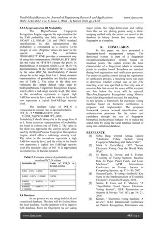 PundirManjuBaisoya Int. Journal of Engineering Research and Applications www.ijera.com
ISSN: 2248-9622, Vol. 6, Issue 3, (Part - 3) March 2016, pp.44-50
www.ijera.com 49|P a g e
3.3.3.2representation Of Probability
The DigitalPersona Fingerprint
Recognition Engine supports the representation for
the FAR probability that fully conforms to the
BIOAPI 1.1, BIOAPI 2.0, and UPOS standard
specifications. In this representation, the
probability is represented as a positive 32-bit
integer, or zero. (Negative values are reserved for
special uses.). The definition
PROBABILITY_ONE provides a convenient way
of using this representation. PROBABILITY_ONE
has the value 0x7FFFFFFF (where the prefix 0x
denotesbBase 16 notation), which is 2147483647 in
decimalnotation. If the probability (P) is encoded
by the value (INT_N), thenProbability P should
always be in the range from 0 to 1. Some common
representations of probability are listedin column
one of Table 2. The value in the third row
represents the current default value used by
theDigitalPersona Fingerprint Recognition Engine,
which offers a mid-range security level. The value
in the secondrow represents a typical high
FAR/low security level, and the value in the fourth
row represents a typical lowFAR/high security
level.
The resultant value of INT_N is
represented in column two, in decimal notation.
INT_N = P * PROBABILITY_ONE
P=(INT_N)/(PROBABILITY_ONE)
Probability P should always be in the range from 0
to 1. Some common representations of probability
are listed in column one of Table 2. The value in
the third row represents the current default value
used by theDigitalPersona Fingerprint Recognition
Engine, which offers a mid-range security level.
The value in the secondrow represents a high
FAR/low security level, and the value in the fourth
row represents a typical low FAR/high security
level.The resultant value of INT_N is represented
in column two, in decimal notation.
Table 2. Common values of probability and
resultant INT_N values
Probability (P) Value of INT_N in
decimal notation
0.001 = 0.1% = 1/1000 2147483
0.0001 = 0.01% = 1/10000 214748
0.00001 = 0.001% =
1/100000
21475
0.000001 = 0.0001% =
1/1000000
2147
3.4 Database
In our project we are using both local and
centralized database. The data will be fetched from
the local database. But the updation will be taken in
both database. From the fingerprint we are taking
major points like ridges,bifurcation and valleys
from that we are ploting points using a direct
mapping method only the points are stored in the
database in binary format but scanner takes
fingerprint as a template.
IV. CONCULSION
In this paper, we have presented a
fingerprint-based management system. The
developed system is part of a fingerprint
recognition/authentication system based on
minutiae points. The system extract the local
characteristic of a fingerprint which is minutiae
points in template based. Templates are matched
during both registration and verification processes.
For improved quality control during the registration
or verification process, a matching score was used
to determine whether correct user or not .The
matching score was specified so that only sets of
minutiae data that exceed the score will be accepted
and data below the score will be rejected.
Therefore,Fingerprint Recognition using Minutia
Score Matching method was used for matching.
In this system, a framework for electronic voting
machine based on biometric verification is
proposed and implemented. The proposed
framework ensures secured identification and
authentication processes for the voters and
candidates through the use of fingerprint
biometrics. In the project wehave try to reduce the
search time by using the local database instead of
using one centralized database.
REFERENCE
[1] Sobia Baig, Ummer Ishtiaq, Lahore
“Electronic Voting System Using
Fingerprint Matching with Gabor Filter”
[2] Mark A. Herschberg, 1997 “Secure
Electronic Voting Over the World Wide
Web”.
[3] M. Byrne, K. Greene, and S. Everett,
“Usability of Voting Systems: Baseline
Data for Paper, Punch Cards, and Lever
Machines,” ACM International
Conference on Human Factors in
Computing Systems, pp. 171–180, 2007.
[4] SussaneCaarls, “E-voting Handbook: Key
Steps in the Implementation of E-enabled
Elections”, Council of Europe, 2010.
[5] Santin, R. Costa and C. Maziero, “A
Three-Ballot- Based Secure Electronic
Voting System”, IEEE Transaction on
Security & Privacy, Vol. 6(3), pp. 14- 21,
2008.
[6] Kumar, “ Electronic voting machine- A
review”, IEEE International Conference
on Pattern Recognition, Informatics and
 