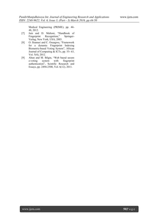 PundirManjuBaisoya Int. Journal of Engineering Research and Applications www.ijera.com
ISSN: 2248-9622, Vol. 6, Issue 3, (Part - 3) March 2016, pp.44-50
www.ijera.com 50|P a g e
Medical Engineering (PRIME), pp. 44-
48, 2012.
[7] Jain and D. Maltoni, “Handbook of
Fingerprint Recognition,” Springer-
Verlag, New York, USA, 2003.
[8] O. Iloanusi and C. Osuagwu, “Framework
for a dynamic Fingerprint Indexing
Biometric-based Voting System”, African
Journal of Computing & ICTs, pp. 55- 63,
Vol. 5(4), 2012.
[9] Altun and M. Bilgin, “Web baesd secure
e-voting system with fingerprint
authentication”, Scintific Research and
Essays, pp. 2494-2500, Vol. 6(12), 2011.
 