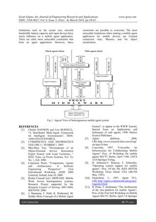 Swati Gupta. Int. Journal of Engineering Research and Applications www.ijera.com
ISSN: 2248-9622, Vol. 6, Issue 3, (Part - 6) March 2016, pp.39-42
www.ijera.com 41 | P a g e
limitations such as the screen size, network
bandwidth, battery capacity and input devices have
much influence on a mobile agent application.
There are other more noticeable constraints that
limit an agent application. However, these
constraints are possible to overcome. The most
noticeable limitations when making a mobile agent
application for mobile devices are Limited
connection time, Memory and No object
serialization.
Fig 1: logical View of heterogeneous mobile agent system
REFERENCES
[1]. Charles HANNON and Lisa BURNELL,
"A Distributed Multi-Agent Framework
for Intelligent Environments", ISSN:
1690-4524 SYSTEMICS,
[2]. CYBERNETICS AND INFORMATICS
VOLUME 3 - NUMBER 1 2005
[3]. Men-Shen Tsai, "Development of an
Object-Oriented Service Restoration
Expert System with Load Variations, "
IEEE Trans. on Power Systems, Vol. 23,
No. 1, Feb. 2008.
[4]. Ciancarini Paolo, “Components, Agents
and Architectures: A Software
Engineering Perspective” First
International Workshop, AOSE 2000
Limerick, Ireland, June 10, 2000
[5]. Reidar Conradi (ed.). MOWAHS: Mobile
Work Across heterogeneous systems,
Research Project supported by the
Research Council of Norway 2001-2004,
IDI/NTNU 2000.
[6]. J. Baumann, F. Hohl, K. Rothermel, M.
Straßer Mole, Concepts of a Mobile Agent
System”, to appear in the WWW Journal,
Special Issue on Applications and
techniques of web agents, 1998, Baltzer
Science Publishers
[7]. Aglets platform, 2004,
URL:http://www.research.ibm.com/trl/agl
ets/spec10.htm
[8]. Concordia, 1997, “Concordia: An
Infrastructure for Collaborating Mobile
Agents” Proc. of Workshop On mobile
agents MA’97, Berlin, April 7-8th. LNCS
1219,Springer Verlag.
[9]. D. Johansen,V. Renesse, F. Schneider,
“Operating system support for mobile
agents”, Proc. Of the 5th. IEEE HOTOS
Workshop, Orcas Island, USA (4th-5th
May, 1995).
[10]. Ousterhout, J., 1997, Agent TCL,
URL:http://agent.cs.dartmouth.edu/genera
l/agenttcl.html
[11]. H. Peine, T. Stolpmann, “The Architecture
of the Ara platform for mobile Agents”,
Proc of the First Intl Workshop on Mobile
Agents MA’97, Berlin, April 7-8 Springer
 