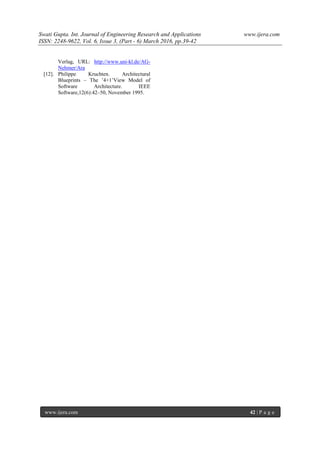 Swati Gupta. Int. Journal of Engineering Research and Applications www.ijera.com
ISSN: 2248-9622, Vol. 6, Issue 3, (Part - 6) March 2016, pp.39-42
www.ijera.com 42 | P a g e
Verlag, URL: http://www.uni-kl.de/AG-
Nehmer/Ara
[12]. Philippe Kruchten. Architectural
Blueprints – The ’4+1’View Model of
Software Architecture. IEEE
Software,12(6):42–50, November 1995.
 