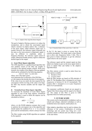 Ankit Sanjay Shah1 et al. Int. Journal of Engineering Research and Applications www.ijera.com
ISSN: 2248-9622, Vol. 6, Issue 5, (Part - 2) May 2016, pp.48-51
www.ijera.com 50 | P a g e
Fig. 5.2 Adaptive Filter Algorithm Block Diagram
The goal of adaptive filtering systems is to reduce the
noiseportion, and to obtain the uncorrupted signal
which is desired. In orderto achieve this, a reference
of the noise signal, called reference signal x(n), is
needed. However, the reference signal istypically not
the same as the noise present in theprimary signal; it
may be different in amplitude, phase or
frequency.Therefore, the reference signal cannot be
simply subtracted fromthe primary signal to obtain the
desired signal at the output.
A. Least Mean Square algorithm
The LMS algorithm is a gradient based algorithm that
uses gradient vectors of the filter tap weights to
converge to the optimal weigner solution. With every
iteration, the weights of the adaptive filter get updated,
which can be calculated by the following equation:
w(n+1)= w(n) + 2 µ e(n) x(n)
where, x(n) is the input vector,
w(n) represents the co-efficients of the FIR filter,
µ is the stepsize that decides the time of convergence.
If the value of µis too small, the time required for the
convergence will be too long; if the value is too large,
the filter may become unstable and the output can
diverge.
B. Normalised Least Mean Square Algorithm
To overcome the drawback of Least Mean Square
algorithm in case of the large stepsize, normalized
LMS algorithm is used in which the stepsize can be
calculated as follows:
where, α is the NLMS adaption constant, that is used
to optimize the convergence rate of the algorithm and
should satisfy the condition 0<α< 2. „c‟ is a constant
term used for normalization, which is always less than
1.
The filter weights using NLMS algorithm are updated
by the equation:
Fig 5.3 Simulink Model of filter used in Fig 5.1 (Ref. [5])
In fig 5.3, the input is given to system from the
external microphone. This audio input is then filtered
out to allow only frequencies below 3 kHz. This is
then given to frame subtractors to get the reference
signal which is the noise signal.
The reference signal and the original signal are then
added out of phase to give us the noise signal which is
given to digital filter and further to the adaptive
algorithm block.
The filter selector switch is used to select from two
filter options available:
1) Bandpass Filter
2) Lowpass Filter
Both the filter designs are based on FIR principle of
order 39. The Bandpass filter is designed so as to pass
frequencies in between 0.3 & 0.5 (normalised). The
lowpass filter is designed so as to pass frequencies
below 0.25 (normalised).
The numerator coefficients found out are passed to
Digital Filter block along with the signal to be filtered
out. The output of this filter is given to LMS
algorithm block for further processing.
V. FUTURE SCOPE
This system can be incorporated at workplaces such as
schools and colleges, industrial workshops as well as
residential areas near airports, market places etc.
Other adaptive algorithms may be used to enhance the
efficiency of the system. Combination of existing
technology and our system may bring out a new
invention which is efficient and cost effective system
in the near future.
 