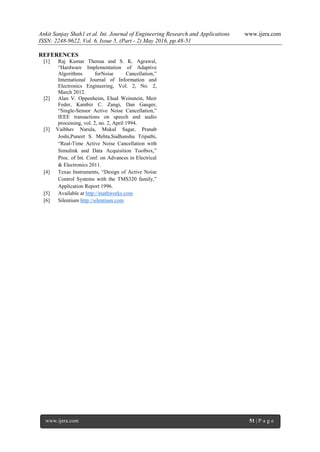 Ankit Sanjay Shah1 et al. Int. Journal of Engineering Research and Applications www.ijera.com
ISSN: 2248-9622, Vol. 6, Issue 5, (Part - 2) May 2016, pp.48-51
www.ijera.com 51 | P a g e
REFERENCES
[1] Raj Kumar Thenua and S. K. Agrawal,
“Hardware Implementation of Adaptive
Algorithms forNoise Cancellation,”
International Journal of Information and
Electronics Engineering, Vol. 2, No. 2,
March 2012.
[2] Alan V. Oppenheim, Ehud Weinstein, Meir
Feder, Kambiz C. Zangi, Dan Gauger,
“Single-Sensor Active Noise Cancellation,”
IEEE transactions on speech and audio
processing, vol. 2, no. 2, April 1994.
[3] Vaibhav Narula, Mukul Sagar, Pranab
Joshi,Puneet S. Mehta,Sudhanshu Tripathi,
“Real-Time Active Noise Cancellation with
Simulink and Data Acquisition Toolbox,”
Proc. of Int. Conf. on Advances in Electrical
& Electronics 2011.
[4] Texas Instruments, “Design of Active Noise
Control Systems with the TMS320 family,”
Application Report 1996.
[5] Available at http://mathworks.com
[6] Silentium http://silentium.com
 