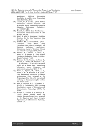 M S Abu Bakar Int. Journal of Engineering Research and Application www.ijera.com
ISSN : 2248-9622, Vol. 6, Issue 6, ( Part -1) June 2016, pp.34-41
www.ijera.com 41 | P a g e
warehouses: Efficient information
distribution to mobile users. Proceedings
IEEE INFOCOM, 2011.
[14]. Oueslati, W., & Akaichi, J. (2010). Mobile
Information Collectors' Trajectory Data
Warehouse Design. International Journal of
Managing Information Technology,
abs/1009.0397, 20.
[15]. Ponniah, P. (2010). Data Warehousing -
Fundamental for IT Professionals: A John
Wiley & Son, Inc.
[16]. Rizzi, S. (2007). Conceptual Modeling
Solutions for the Data Warehouse. Idea
Group Inc., 1-26.
[17]. Shahbani, M., & Shiratuddin,N., (2011).
Conceptual Design Model Using
Operational Data Store (CoDMODS) for
Business Intelligence Applications.
International Journal of Computer Science
and Network Security (IJCSNS), 11(3).
[18]. Smirnov, A., Kashevnik, A., Shilov, N.,
Teslya, N., & Shabaev, A. (2014). Mobile
Application for Guiding Tourist Activities :
Tourist Assistant – TAIS.
[19]. Sørensen, C. G., Fountas, S., Nash, E.,
Pesonen, L., Bochtis, D., Pedersen, S. M.,
... & Blackmore, S. B. (2010). Conceptual
model of a future farm management
information system. Computers and
electronics in agriculture, 72(1), 37-47.
[20]. Stanoi, I., Agrawal, D., Abbadi, A. E.,
Phatak, S. H., & Badrinath, B. R. (1999).
Data warehousing alternatives for mobile
environments. Paper presented at the
Proceedings of the 1st ACM international
workshop on Data engineering for wireless
and mobile access.
[21]. Ta'a, A., Abdullah, M. S., & Norwawi, N.
M. (2011). Goal-Ontology ETL Processes
Specification. Journal of Information and
Communication Technology (JICT), 10,
15-43.
[22]. Weippl, E., Altmann, J., & Essmayr, W.
(2000). Mobile database agents for
building data warehouses. Paper presented
at the Database and Expert Systems
Applications, 11th International Workshop,
London, UK.
 