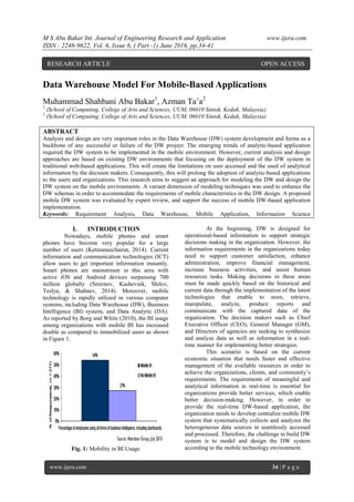 M S Abu Bakar Int. Journal of Engineering Research and Application www.ijera.com
ISSN : 2248-9622, Vol. 6, Issue 6, ( Part -1) June 2016, pp.34-41
www.ijera.com 34 | P a g e
Data Warehouse Model For Mobile-Based Applications
Muhammad Shahbani Abu Bakar1
, Azman Ta’a2
1
(School of Computing, College of Arts and Sciences, UUM, 06010 Sintok, Kedah, Malaysia)
2
(School of Computing, College of Arts and Sciences, UUM, 06010 Sintok, Kedah, Malaysia)
ABSTRACT
Analysis and design are very important roles in the Data Warehouse (DW) system development and forms as a
backbone of any successful or failure of the DW project. The emerging trends of analytic-based application
required the DW system to be implemented in the mobile environment. However, current analysis and design
approaches are based on existing DW environments that focusing on the deployment of the DW system in
traditional web-based applications. This will create the limitations on user accessed and the used of analytical
information by the decision makers. Consequently, this will prolong the adoption of analytic-based applications
to the users and organizations. This research aims to suggest an approach for modeling the DW and design the
DW system on the mobile environments. A variant dimension of modeling techniques was used to enhance the
DW schemas in order to accommodate the requirements of mobile characteristics in the DW design. A proposed
mobile DW system was evaluated by expert review, and support the success of mobile DW-based application
implementation.
Keywords: Requirement Analysis, Data Warehouse, Mobile Application, Information Science
I. INTRODUCTION
Nowadays, mobile phones and smart
phones have become very popular for a large
number of users (Ketmaneechairat, 2014). Current
information and communication technologies (ICT)
allow users to get important information instantly.
Smart phones are mainstream in this area with
active iOS and Android devices surpassing 700
million globally (Smirnov, Kashevnik, Shilov,
Teslya, & Shabaev, 2014). Moreover, mobile
technology is rapidly utilized in various computer
systems, including Data Warehouse (DW), Business
Intelligence (BI) system, and Data Analytic (DA).
As reported by Borg and White (2010), the BI usage
among organizations with mobile BI has increased
double as compared to immobilized users as shown
in Figure 1.
Fig. 1: Mobility in BI Usage
At the beginning, DW is designed for
operational-based information to support strategic
decisions making in the organization. However, the
information requirements in the organizations today
need to support customer satisfaction, enhance
administration, improve financial management,
increase business activities, and assist human
resources tasks. Making decisions in these areas
must be made quickly based on the historical and
current data through the implementation of the latest
technologies that enable to store, retrieve,
manipulate, analyze, produce reports and
communicate with the captured data of the
organization. The decision makers such as Chief
Executive Officer (CEO), General Manager (GM),
and Directors of agencies are seeking to synthesize
and analyze data as well as information in a real-
time manner for implementing better strategies.
This scenario is based on the current
economic situation that needs faster and effective
management of the available resources in order to
achieve the organizations, clients, and community’s
requirements. The requirements of meaningful and
analytical information in real-time is essential for
organizations provide better services, which enable
better decision-making. However, in order to
provide the real-time DW-based application, the
organization needs to develop centralize mobile DW
system that systematically collects and analyzes the
heterogeneous data sources in seamlessly accessed
and processed. Therefore, the challenge to build DW
system is to model and design the DW system
according to the mobile technology environment.
RESEARCH ARTICLE OPEN ACCESS
 