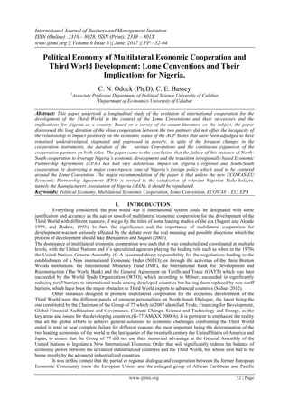 International Journal of Business and Management Invention
ISSN (Online): 2319 – 8028, ISSN (Print): 2319 – 801X
www.ijbmi.org || Volume 6 Issue 6 || June. 2017 || PP—52-64
www.ijbmi.org 52 | Page
Political Economy of Multilateral Economic Cooperation and
Third World Development: Lome Conventions and Their
Implications for Nigeria.
C. N. Odock (Ph.D), C. E. Bassey
1
Associate Professor Department of Political Science University of Calabar
2
Department of Economics University of Calabar
Abstract: This paper undertook a longitudinal study of the evolution of international cooperation for the
development of the Third World in the context of the Lome Conventions and their successors and the
implications for Nigeria as a country. Based on a survey of the extant literature on the subject, the paper
discovered the long duration of the close cooperation between the two partners did not offset the incapacity of
the relationship to impact positively on the economic status of the ACP States that have been adjudged to have
remained underdeveloped, stagnated and engrossed in poverty, in spite of the frequent changes in the
cooperation instruments, the duration of the various Conventions and the continuous expansion of the
cooperation partners on both sides. The paper came to the conclusion that the failure of this instance of North-
South cooperation to leverage Nigeria’s economic development and the transition to regionally based Economic
Partnership Agreements (EPAs) has had very deleterious impact on Nigeria’s regional and South/South
cooperation by destroying a major convergence zone of Nigeria’s foreign policy which used to be centered
around the Lome Convention. The major recommendation of the paper is that unless the new ECOWAS-EU
Economic Partnership Agreement (EPA) is revised to the satisfaction of relevant Nigerian Stake-holders,
namely the Manufacturers Association of Nigeria (MAN), it should be repudiated.
Keywords: Political Economy, Multilateral Economic Cooperation, Lome Convention, ECOWAS – EU, EPA
I. INTRODUCTION
Everything considered, the post world war II international system could be designated with some
justification and accuracy as the age or epoch of multilateral economic cooperation for the development of the
Third World with different nuances; if we go by the titles of some leading studies of the era (Sagasti and Alcade
1999; and Dadzie, 1993). In fact, the significance and the importance of multilateral cooperation for
development was not seriously affected by the debate over the real meaning and possible directions which the
process of development should take (Benzanron and Sagasti (2005).
The dominance of multilateral economic cooperation was such that it was conducted and coordinated at multiple
levels, with the United Nations and it‟s specialized agencies playing the leading role such as when in the 1970s
the United Nations General Assembly (G A )assumed direct responsibility for the negotiations leading to the
establishment of a New international Economic Order (NIEO); or through the activities of the three Bretton
Woods institutions: the International Monetary Fund (IMF), the International Bank for Development and
Reconstruction (The World Bank) and the General Agreement on Tariffs and Trade (GATT) which was later
succeeded by the World Trade Organization (WTO), which according to Milner, succeeded in significantly
reducing tariff barriers to international trade among developed countries but having them replaced by non-tariff
barriers, which have been the major obstacles to Third World exports to advanced countries (Milner 2012).
Other instances designed to promote multilateral cooperation for the economic development of the
Third World were the different panels of eminent personalities on North-South Dialogue, the latest being the
one constituted by the Chairman of the Group of 77 which in 2007 identified Trade, Financing for Development,
Global Financial Architecture and Governance, Climate Change, Science and Technology and Energy, as the
key areas and issues for the developing countries.(G-77/AM(XX 2008/6). It is pertinent to emphasize the reality
that all the global efforts to achieve general solutions to economic challenges confronting the Third World
ended in total or near complete failure for different reasons: the most important being the determination of the
two leading economies of the world in the last quarter of the twentieth century the United States of America and
Japan, to ensure that the Group of 77 did not use their numerical advantage at the General Assembly of the
United Nations to legislate a New International Economic Order that will significantly redress the balance of
economic power between the advanced industrialized countries and the Third World, but whose cost had to be
borne mostly by the advanced industrialized countries.
It was in this context that the partial or regional dialogue and cooperation between the former European
Economic Community (now the European Union) and the enlarged group of African Caribbean and Pacific
 