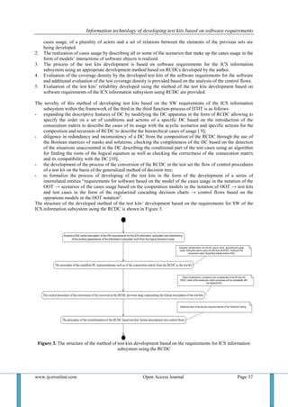 Information technology of developing test kits based on software requirements
www.ijceronline.com Open Access Journal Page 37
cases usage, of a plurality of actors and a set of relations between the elements of the previous sets are
being developed.
2. The realization of cases usage by describing all or some of the scenarios that make up the cases usage in the
form of models’ interactions of software objects is realized.
3. The process of the test kits development is based on software requirements for the ICS information
subsystem using an appropriate development method based on RCDCs developed by the author.
4. Evaluation of the coverage density by the developed test kits of the software requirements for the software
and additional evaluation of the test coverage density is provided based on the analysis of the control flows.
5. Evaluation of the test kits’ reliability developed using the method of the test kits development based on
software requirements of the ICS information subsystem using RCDC are provided.
The novelty of this method of developing test kits based on the SW requirements of the ICS information
subsystem within the framework of the third in the third function-process of ITDT is as follows:
- expanding the descriptive features of DC by modifying the DC apparatus in the form of RCDC allowing to
specify the order on a set of conditions and actions of a specific DC based on the introduction of the
consecution matrix to describe the cases of its usage with the acyclic scenarios and specific actions for the
composition and recursion of RCDC to describe the hierarchical cases of usage [ 9];
- diligence in redundancy and inconsistency of a DC from the composition of the RCDC through the use of
the Boolean matrices of masks and solutions; checking the completeness of the DC based on the detection
of the situations unaccounted in the DC describing the conditional part of the test cases using an algorithm
for finding the roots of the logical equation as well as checking the correctness of the consecution matrix
and its compatibility with the DC [10];
- the development of the process of the conversion of the RCDC in the test set the flow of control procedures
of a test kit on the basis of the generalized method of decision tree;
- to formalize the process of developing of the test kits in the form of the development of a series of
interrelated entities “requirements for software based on the model of the cases usage in the notation of the
OOT → scenarios of the cases usage based on the cooperation models in the notation of OOT → test kits
and test cases in the form of the regularized cascading decision charts → control flows based on the
operations models in the OOT notation".
The structure of the developed method of the test kits’ development based on the requirements for SW of the
ICS information subsystem using the RCDC is shown in Figure 3.
Figure 3. The structure of the method of test kits development based on the requirements for ICS information
subsystem using the RCDC
 