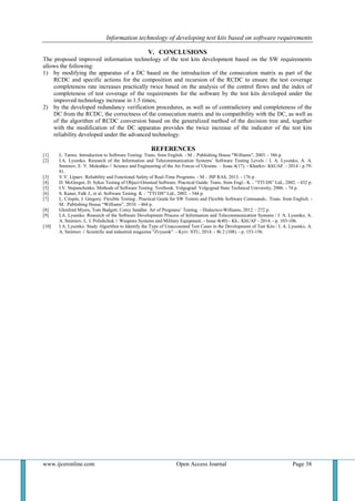 Information technology of developing test kits based on software requirements
www.ijceronline.com Open Access Journal Page 38
V. CONCLUSIONS
The proposed improved information technology of the test kits development based on the SW requirements
allows the following:
1) by modifying the apparatus of a DC based on the introduction of the consecution matrix as part of the
RCDC and specific actions for the composition and recursion of the RCDC to ensure the test coverage
completeness rate increases practically twice based on the analysis of the control flows and the index of
completeness of test coverage of the requirements for the software by the test kits developed under the
improved technology increase in 1.5 times;
2) by the developed redundancy verification procedures, as well as of contradictory and completeness of the
DC from the RCDC, the correctness of the consecution matrix and its compatibility with the DC, as well as
of the algorithm of RCDC conversion based on the generalized method of the decision tree and, together
with the modification of the DC apparatus provides the twice increase of the indicator of the test kits
reliability developed under the advanced technology.
REFERENCES
[1] L. Tamre. Introduction to Software Testing: Trans. from English. - M .: Publishing House "Williams", 2003. - 386 p.
[2] I.A. Lysenko. Research of the Information and Telecommunication Systems’ Software Testing Levels / I. A. Lysenko, A. A.
Smirnov, E. V. Meleshko // Science and Engineering of the Air Forces of Ukraine. – Issue 4(17). - Kharkiv: KhUAF. - 2014 - p.79-
81.
[3] V.V. Lipaev. Reliability and Functional Safety of Real-Time Programs. - M .: ISP RAS, 2013. - 176 p .
[4] D. McGregor, D. Sykes Testing of Object-Oriented Software. Practical Guide: Trans. from Engl.- K .: “TTI DS” Ltd., 2002. - 432 p.
[5] I.V. Stepanchenko. Methods of Software Testing: Textbook. Volgograd: Volgograd State Technical University, 2006. - 74 p.
[6] S. Kaner, Falk J., et al. Software Testing. K .: "TTI DS" Ltd., 2002. - 544 p.
[7] L. Crispin, J. Gregory. Flexible Testing:. Practical Guide for SW Testers and Flexible Software Commands.: Trans. from English. -
M.: Publishing House “Williams”, 2010. - 464 p.
[8] Glenford Myers, Tom Badgett, Corey Sandler. Art of Programs’ Testing. - Dialectics-Williams, 2012. - 272 p.
[9] I.A. Lysenko. Research of the Software Development Process of Information and Telecommunication Systems / I. A. Lysenko, A.
A. Smirnov, L. I. Polishchuk // Weapons Systems and Military Equipment. - Issue 4(40) - Kh.: KhUAF - 2014. - p. 103-106.
[10] I.A. Lysenko. Study Algorithm to Identify the Type of Unaccounted Test Cases in the Development of Test Kits / I. A. Lysenko, A.
A. Smirnov // Scientific and industrial magazine "Zvyazok". - Kyiv: STU, 2014. - № 2 (108). - p. 153-156.
 
