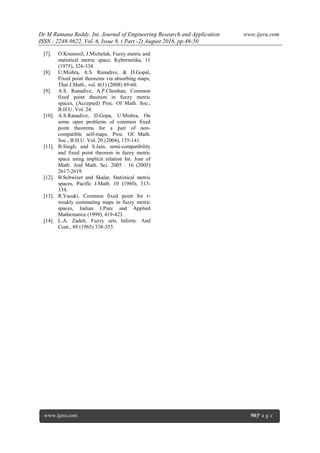 Dr M Ramana Reddy. Int. Journal of Engineering Research and Application www.ijera.com
ISSN : 2248-9622, Vol. 6, Issue 8, ( Part -2) August 2016, pp.46-50
www.ijera.com 50|P a g e
[7]. O.Kramosil, J.Michelak, Fuzzy metric and
statistical metric space, Kybernetika, 11
(1975), 326-334.
[8]. U.Mishra, A.S. Ranadive, & D.Gopal,
Fixed point theorems via absorbing maps;
Thai J.Math., vol. 6(1) (2008) 49-60.
[9]. A.S. Ranadive, A.P.Chouhan, Common
fixed point theorem in fuzzy metric
spaces, (Accepted) Proc. Of Math. Soc.,
B.H.U. Vol. 24.
[10]. A.S.Ranadive, D.Gopa, U.Mishra, On
some open problems of common fixed
point theorems for a pair of non-
compatible self-maps. Proc. Of Math.
Soc., B.H.U. Vol. 20 (2004), 135-141.
[11]. B.Singh, and S.Jain, semi-compatibility
and fixed point theorem in fuzzy metric
space using implicit relation Int. Jour of
Math. And Math. Sci. 2005 : 16 (2005)
2617-2619.
[12]. B.Schwizer and Skalar, Statistical metric
spaces, Pacific J.Math. 10 (1960), 313-
334.
[13]. R.Vasuki, Common fixed point for r-
weakly commuting maps in fuzzy metric
spaces, Indian J.Pure and Applied
Mathematice (1999), 419-423.
[14]. L.A. Zadeh, Fuzzy sets Inform. And
Cont., 89 (1965) 338-353.
 