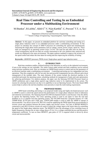 International Journal of Engineering Research and Development
e-ISSN: 2278-067X, p-ISSN: 2278-800X, www.ijerd.com
Volume 6, Issue 10 (April 2013), PP. 54-59
54
Real Time Controlling and Testing In an Embedded
Processor under a Multitasking Environment
M.Shankar1
, B.Lalitha2
, Akhil C3
.V, Nijin Karthik4
. C, Praveen5
T.T, A. Sasi
kumar6
Department of Electrical and Electronics Engineering
1,2,3,4,5
Sasurie College of Engineering, Vijayamangalam, Tamil Nadu, India
Abstract:- In this paper, we present an embedded platform for real-time controlling and testing of a
single phase induction motor in an embedded processor under a multitasking environment. In this
project we introduce the concept of ARM 9 processor for controlling the speed and simultaneously
measuring the single phase motor parameters such as voltage, current, power, torque, speed etc. These
tasks are managed by an operating system Linux 2.6.29.6. The load test and other tests are done by
virtual arrangements and the test data are serially transmitted to lab view platform then analyzed and
results are displayed in the same environment. The paper explores methods to improve the accuracy of
the speed control and reduce the time taken for testing and also improving the reliability of testing.
Keywords:- ARM920T processor, PWM circuit, Single phase squirrel cage induction motor.
I. INTRODUCTION
Real-time emulation enables confined trailing in the laboratory as well as in the industrial environment,
if tests in the settings are not realizable. The whole system under normal and fault conditions can be realized
using real-time emulation tools. Here we introduce an ARM9 based system to control and test the parameters of
an electrical machine under a multitasking environment. Controlling and testing are two independent real time
operations. Thus this complexity calls for not only fast and powerful computations but also efficient and critical
management of the multiple tasks. The main elements of the system include the electrical machine to be
controlled and tested, the operating system, scheduling methods for management of tasks and code optimization
for achieving performance. For analysis purpose, the paper uses the Samsung S3C2440 Processor based on
ARM9 architecture and a single phase squirrel cage induction motor to be implemented in the system. The
reasons for selecting this processor are due to its capability to run an Operating System. The Linux based ARM
system helps to achieve the real time deadlines more precisely to meet the multi-tasking requirements.
II. PROPOSED MODEL
ARM based controlling and testing is our proposed model using and highly developed processor such
as ARM9 is used to control the speed and test the performance of a single phase induction motor in laboratory
and industrial environment. The Samsung based S3C2440 development board is used because it has the ability
to operate the Operating System. The Linux operating system is used in our paper to meet the real time
deadlines as it is a popular real time operating system. The S3C2440 board has a program memory of 1 GB,
256MB RAM, 20 I/O pins and 4 ADC pins. T20S3C2440 module is used to make the ARM9 to operate as
microcontroller. Two driver circuit of IC IR2110 is used for amplifying the PWM signal from microcontroller to
inverter circuit and isolation between the power supply and inverter circuit. Two pair of IRF840 MOSFETs
connected to each IR2110 driver circuits are used to control the voltage input to the motor there by controlling
the speed of the Single phase induction motor. The MOSFETs have the advantages of low switching losses at
higher frequencies, because the on state voltage drop is 2V dc. It is a voltage controlled devices and has positive
temperature coefficient. To turn on these MOSFET, gate pulse of 12V is required which is driven by driver
circuit and microcontroller.
 