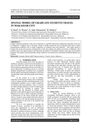 S. Rauf et al. Int. Journal of Engineering Research and Application www.ijera.com
ISSN : 2248-9622, Vol. 6, Issue 11, ( Part -2) November 2016, pp.50-57
www.ijera.com 50 | P a g e
SPATIAL MODEL OF GRADUATE STUDENTS TRAVEL
IN MAKASSAR CITY
S. Rauf1
, S. Wunas2
, S. Adji Adisasmita3
, R. Barkey4
1
Doctoral Course Student, Civil Engineering Department, Hasanuddin University, Makassar, ,
2
Professor, Architecture Engineering Department, Hasanuddin University, Makassar, ,
3
Professor, Civil Engineering Department , Hasanuddin University, Makassar,
4
Associate Professor, Forestry Engineering DepartmenT , Hasanuddin University, Makassar, ,
ABSTRACT
Traffic congestion problems in the area of education is a problem that must be addressed, especially in the city
of Makassar. it happens due to the large volume of traffic around the area of education that lead to urban
transportation problems such as traffic congestion, air pollution and noise pollution .. This study aimed to
analyze the social and economic characteristics of the trip students into public universities in Makassar. The
method used is the spatial analysis and determine the pattern of residential students using open source QGIS
program. The analysis showed generally college students to use motorcycles, and student residential patterns are
clusters.
Keywords: Graduate Student, QGIS, Spatial analysis, Pattern, cluster, Makassar
I. INTRODUCTION
Generally people travel from one place to
another to consume a certain service & facilities as a
part of his daily life. These service & facilities are
often treated as opportunities that are accessible to a
person physically. Considering travel as a derived
demand, transportation researchers have recognized
that the spatial and temporal distribution of activities
can determine where and when people travel (Damn,
1983).
In the context of a trip to campus,
especially in developing countries such as Indonesia,
a trip to campus activities contributed greatly to the
transportation problems such as traffic congestion,
air pollution and noise pollution. This is a concern
for urban transport planners in terms of reducing the
impact caused by traveling to campus. Trip
generation and trip attraction to campus cause
problems in the urban transport system especially in
Makassar City such as traffic congestion and delays
at intersections on the streets around the campus.
And as a result it causes impacts derivative form of
increased travel costs and increasing the amount of
vehicle emissions in the form of air pollution and
rising noise levels.
So, it is very important to consider the
location of home constraint of an individual to
access the opportunities in case of measuring
accessibility. Individuals need to perform various
activities to maintain existence in society. Although
certain activities may occur simultaneously, more
often they exclude each other and are executed in a
sequence in which each activity has to be carried out
within a given duration, at a certain place, and in
presence of other individuals. Because spatial
movement consumes time and due to the specific
time budge of the individual, activities which have
fixed execution time or locations limit him from
physically participating in events elsewhere.
Therefore, a better grasp of spatial and temporal
characteristics of human activities and interactions
can help researchers gain a better understanding of
the land use and thus accessibility to urban
opportunities.
Another thing many colleges and
universities, both public and private schools in the
city of Makassar, cause of choice in education,
especially from the eastern region of Indonesia. This
has become one of the attractions to stay in urban
areas especially in Makassar.
A. What is GIS?
There are several definitions of GIS
(Geographic Information Systems), which is not
simply a program. In general, GIS are systems that
allow for the use of geographic information (data
have spatial coordinates). In particular, GIS allow
for the view, query, calculation and analysis of
spatial data, which are mainly distinguished in raster
or vector data structures. Vector is made of objects
that can be points, lines or polygons, and each object
can have one ore more attribute values; a raster is a
grid (or image) where each cell has an attribute
value (Fisher and Unwin, 2005). Several GIS
applications use raster images that are derived from
remote sensing.
RESEARCH ARTICLE OPEN ACCESS
 