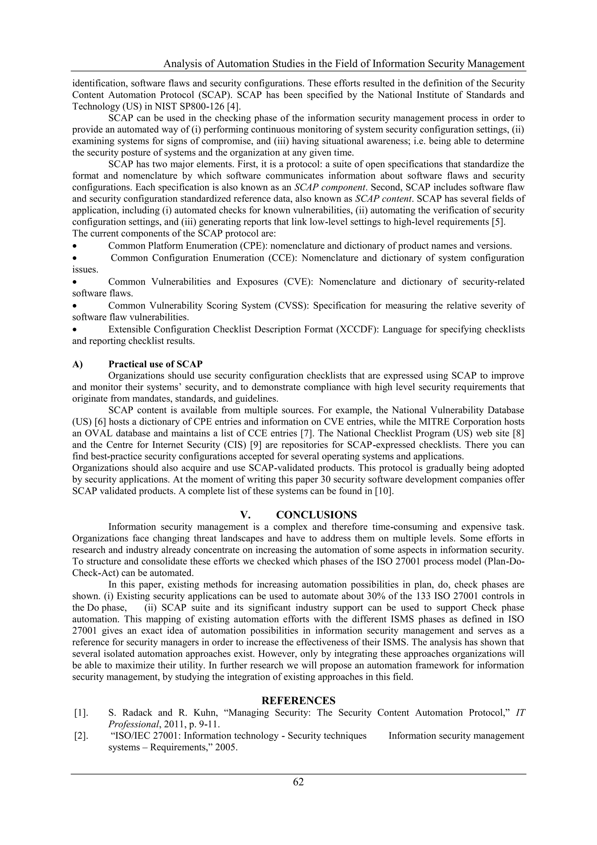 Analysis of Automation Studies in the Field of Information Security Management
62
identification, software flaws and security configurations. These efforts resulted in the definition of the Security
Content Automation Protocol (SCAP). SCAP has been specified by the National Institute of Standards and
Technology (US) in NIST SP800-126 [4].
SCAP can be used in the checking phase of the information security management process in order to
provide an automated way of (i) performing continuous monitoring of system security configuration settings, (ii)
examining systems for signs of compromise, and (iii) having situational awareness; i.e. being able to determine
the security posture of systems and the organization at any given time.
SCAP has two major elements. First, it is a protocol: a suite of open specifications that standardize the
format and nomenclature by which software communicates information about software flaws and security
configurations. Each specification is also known as an SCAP component. Second, SCAP includes software flaw
and security configuration standardized reference data, also known as SCAP content. SCAP has several fields of
application, including (i) automated checks for known vulnerabilities, (ii) automating the verification of security
configuration settings, and (iii) generating reports that link low-level settings to high-level requirements [5].
The current components of the SCAP protocol are:
 Common Platform Enumeration (CPE): nomenclature and dictionary of product names and versions.
 Common Configuration Enumeration (CCE): Nomenclature and dictionary of system configuration
issues.
 Common Vulnerabilities and Exposures (CVE): Nomenclature and dictionary of security-related
software flaws.
 Common Vulnerability Scoring System (CVSS): Specification for measuring the relative severity of
software flaw vulnerabilities.
 Extensible Configuration Checklist Description Format (XCCDF): Language for specifying checklists
and reporting checklist results.
A) Practical use of SCAP
Organizations should use security configuration checklists that are expressed using SCAP to improve
and monitor their systems’ security, and to demonstrate compliance with high level security requirements that
originate from mandates, standards, and guidelines.
SCAP content is available from multiple sources. For example, the National Vulnerability Database
(US) [6] hosts a dictionary of CPE entries and information on CVE entries, while the MITRE Corporation hosts
an OVAL database and maintains a list of CCE entries [7]. The National Checklist Program (US) web site [8]
and the Centre for Internet Security (CIS) [9] are repositories for SCAP-expressed checklists. There you can
find best-practice security configurations accepted for several operating systems and applications.
Organizations should also acquire and use SCAP-validated products. This protocol is gradually being adopted
by security applications. At the moment of writing this paper 30 security software development companies offer
SCAP validated products. A complete list of these systems can be found in [10].
V. CONCLUSIONS
Information security management is a complex and therefore time-consuming and expensive task.
Organizations face changing threat landscapes and have to address them on multiple levels. Some efforts in
research and industry already concentrate on increasing the automation of some aspects in information security.
To structure and consolidate these efforts we checked which phases of the ISO 27001 process model (Plan-Do-
Check-Act) can be automated.
In this paper, existing methods for increasing automation possibilities in plan, do, check phases are
shown. (i) Existing security applications can be used to automate about 30% of the 133 ISO 27001 controls in
the Do phase, (ii) SCAP suite and its significant industry support can be used to support Check phase
automation. This mapping of existing automation efforts with the different ISMS phases as defined in ISO
27001 gives an exact idea of automation possibilities in information security management and serves as a
reference for security managers in order to increase the effectiveness of their ISMS. The analysis has shown that
several isolated automation approaches exist. However, only by integrating these approaches organizations will
be able to maximize their utility. In further research we will propose an automation framework for information
security management, by studying the integration of existing approaches in this field.
REFERENCES
[1]. S. Radack and R. Kuhn, “Managing Security: The Security Content Automation Protocol,” IT
Professional, 2011, p. 9-11.
[2]. “ISO/IEC 27001: Information technology - Security techniques Information security management
systems – Requirements,” 2005.
 