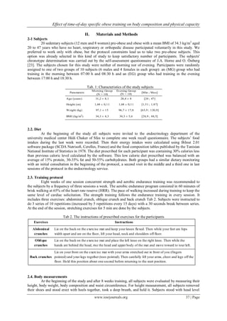 Effect of time-of-day specific obese training on body composition and physical capacity
www.iosrjournals.org 37 | Page
II. Materials and Methods
2-1 Subjects
20 sedentary subjects (12 men and 8 women) pre-obese and obese with a mean BMI of 34.3 kg/m2
aged
20 to 47 years who have no heart, respiratory or orthopedic disease participated voluntarily in this study. We
preferred to work only with obese, but the protocol constraints lead us to take two pre-obese subjects. This
option was already selected in this kind of study to keep satisfactory number of participants. The subjects'
chronotype determination was carried out by the self-assessment questionnaire of J.A. Horne and O. Östberg
[23]. The subjects chosen for this study were neither of morning nor of evening. Participants were randomly
assigned to one of two groups of 10 subjects (6 males and 4 females in each group): an (MG) group who had
training in the morning between 07:00 h and 08:30 h and an (EG) group who had training in the evening
between 17:00 h and 18:30 h.
Tab. 1: Characteristics of the study subjects
2.2. Diet
At the beginning of the study all subjects were invited to the endocrinology department of the
university medical center Hédi Chaker of Sfax to complete one week recall questionnaire. The subjects’ food
intakes during the last week were recorded. Then their energy intakes were calculated using Bilnut 2.01
software package (SCDA Nutrisoft, Cerelles, France) and the food composition tables published by the Tunisian
National Institute of Statistics in 1978. The diet prescribed for each participant was containing 30% calories less
than previous caloric level calculated by the software. This low calorie diet prescribed was balanced with an
average of 15% protein, 30-35% fat and 50-55% carbohydrates. Both groups had a similar dietary monitoring
with an initial consultation in the beginning of the protocol, a second visit in the middle and a third one in last
sessions of the protocol in the endocrinology service.
2.3. Training protocol
Eight weeks of one session concurrent strength and aerobic endurance training was recommended to
the subjects by a frequency of three sessions a week. The aerobic endurance program consisted in 60 minutes of
brisk walking at 65% of the heart rate reserve (HRR). The pace of walking increased during training to keep the
same level of cardiac solicitation. The strength training follows the endurance training in every session. It
includes three exercises: abdominal crunch, oblique crunch and back crunch Tab 2. Subjects were instructed to
do 3 series of 10 repetitions (increased by 5 repetitions every 15 days) with a 30 seconds break between series.
At the end of the session, stretching exercises for 5 min are done by the subjects.
Tab 2. The instructions of prescribed exercises for the participants
2.4. Body measurements
At the beginning of the study and after 8 weeks training, all subjects were evaluated by measuring their
height, body weight, body composition and waist circumference. For height measurement, all subjects removed
their shoes and stood erect with heels together, took a deep breath, and held it. Subjects stood with head level
Parameters
Morning Group
(N = 10)
Evening Group
(N = 10)
[Min ; Max]
Age (years) 31,2 ± 8,1 28,4 ± 8 [20 ; 47]
Height (m) 1,68 ± 0,11 1,68 ± 0,11 [1,51 ; 1,87]
Weight (kg) 97,1 ± 15 96,7 ± 17,8 [65,9 ; 120,9]
BMI (kg/m2
) 34,3 ± 4,3 34,3 ± 5,6 [28,9 ; 48,5]
Exercises Instructions
Abdominal
crunches
Lie on the back on the exercise mat and keep your knees flexed. Then while your feet are hips
width apart and are on the floor, lift your head, neck and shoulders off floor.
Oblique
crunches
Lie on the back on the exercise mat and place the left knee on the right knee. Then while the
hands are behind the head, rise the head and upper body of the mat and move toward to tour left.
Back crunches
Lie on your front on the exercise mat with your arms stretched out in front of you (fingers
pointed) and your legs together (toes pointed). Then carefully lift your arms, chest and legs off the
floor. Hold this position about one second before returning to the start position.
 