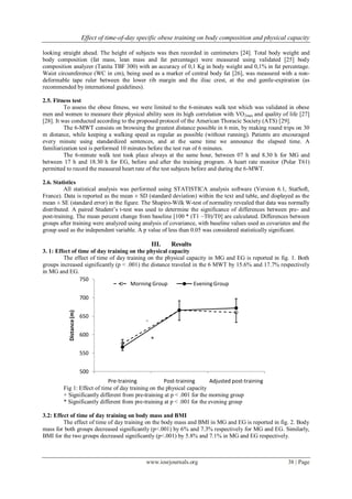 Effect of time-of-day specific obese training on body composition and physical capacity
www.iosrjournals.org 38 | Page
looking straight ahead. The height of subjects was then recorded in centimeters [24]. Total body weight and
body composition (fat mass, lean mass and fat percentage) were measured using validated [25] body
composition analyzer (Tanita TBF 300) with an accuracy of 0,1 Kg in body weight and 0,1% in fat percentage.
Waist circumference (WC in cm), being used as a marker of central body fat [26], was measured with a non-
deformable tape ruler between the lower rib margin and the iliac crest, at the end gentle-expiration (as
recommended by international guidelines).
2.5. Fitness test
To assess the obese fitness, we were limited to the 6-minutes walk test which was validated in obese
men and women to measure their physical ability seen its high correlation with VO2max and quality of life [27]
[28]. It was conducted according to the proposed protocol of the American Thoracic Society (ATS) [29].
The 6-MWT consists on browsing the greatest distance possible in 6 min, by making round trips on 30
m distance, while keeping a walking speed as regular as possible (without running). Patients are encouraged
every minute using standardized sentences, and at the same time we announce the elapsed time. A
familiarization test is performed 10 minutes before the test run of 6 minutes.
The 6-minute walk test took place always at the same hour, between 07 h and 8.30 h for MG and
between 17 h and 18.30 h for EG, before and after the training program. A heart rate monitor (Polar T61)
permitted to record the measured heart rate of the test subjects before and during the 6-MWT.
2.6. Statistics
All statistical analysis was performed using STATISTICA analysis software (Version 6.1, StatSoft,
France). Data is reported as the mean ± SD (standard deviation) within the text and table, and displayed as the
mean ± SE (standard error) in the figure. The Shapiro-Wilk W-test of normality revealed that data was normally
distributed. A paired Student’s t-test was used to determine the significance of differences between pre- and
post-training. The mean percent change from baseline [100 * (T1 –T0)/T0] are calculated. Differences between
groups after training were analyzed using analysis of covariance, with baseline values used as covariates and the
group used as the independent variable. A p value of less than 0.05 was considered statistically significant.
III. Results
3. 1: Effect of time of day training on the physical capacity
The effect of time of day training on the physical capacity in MG and EG is reported in fig. 1. Both
groups increased significantly (p < .001) the distance traveled in the 6 MWT by 15.6% and 17.7% respectively
in MG and EG.
Fig 1: Effect of time of day training on the physical capacity
+ Significantly different from pre-training at p < .001 for the morning group
* Significantly different from pre-training at p < .001 for the evening group
3.2: Effect of time of day training on body mass and BMI
The effect of time of day training on the body mass and BMI in MG and EG is reported in fig. 2. Body
mass for both groups decreased significantly (p<.001) by 6% and 7.3% respectively for MG and EG. Similarly,
BMI for the two groups decreased significantly (p<.001) by 5.8% and 7.1% in MG and EG respectively.
500
550
600
650
700
750
Pre-training Post-training Adjusted post-training
Distance(m)
Morning Group EveningGroup
+
*
 