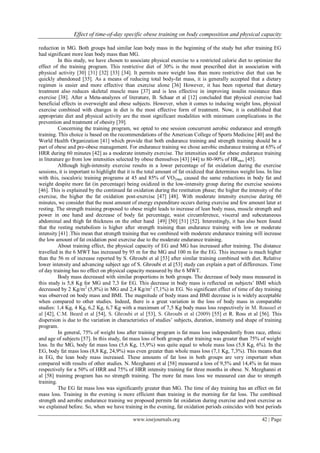 Effect of time-of-day specific obese training on body composition and physical capacity
www.iosrjournals.org 42 | Page
reduction in MG. Both groups had similar lean body mass in the beginning of the study but after training EG
had significant more lean body mass than MG.
In this study, we have chosen to associate physical exercise to a restricted calorie diet to optimize the
effect of the training program. This restrictive diet of 30% is the most prescribed diet in association with
physical activity [30] [31] [32] [33] [34]. It permits more weight loss than more restrictive diet that can be
quickly abandoned [35]. As a means of reducing total body-fat mass, it is generally accepted that a dietary
regimen is easier and more effective than exercise alone [36] However, it has been reported that dietary
treatment also reduces skeletal muscle mass [37] and is less effective in improving insulin resistance than
exercise [38]. After a Meta-analyzes of literature, B. Schaar et al [12] concluded that physical exercise had
beneficial effects in overweight and obese subjects. However, when it comes to inducing weight loss, physical
exercise combined with changes in diet is the most effective form of treatment. Now, it is established that
appropriate diet and physical activity are the most significant modalities with minimum complications in the
prevention and treatment of obesity [39].
Concerning the training program, we opted to one session concurrent aerobic endurance and strength
training. This choice is based on the recommendations of the American College of Sports Medicine [40] and the
World Health Organization [41] which provide that both endurance training and strength training should be a
part of obese and pre-obese management. For endurance training we chose aerobic endurance training at 65% of
HRR during 60 minutes [42] as a moderate intensity exercise. The intensities used for obese endurance training
in literature go from low intensities selected by obese themselves [43] [44] to 80-90% of HRmax [45].
Although high-intensity exercise results in a lower percentage of fat oxidation during the exercise
sessions, it is important to highlight that it is the total amount of fat oxidized that determines weight loss. In line
with this, isocaloric training programs at 45 and 85% of VO2max caused the same reductions in body fat and
weight despite more fat (in percentage) being oxidized in the low-intensity group during the exercise sessions
[46]. This is explained by the continued fat oxidation during the restitution phase; the higher the intensity of the
exercise, the higher the fat oxidation post-exercise [47] [48]. With moderate intensity exercise during 60
minutes, we consider that the most amount of energy expenditure occurs during exercise and few amount later at
resting. The strength training proposed to obese might leads to increase of lean body mass, muscle strength and
power in one hand and decrease of body fat percentage, waist circumference, visceral and subcutaneous
abdominal and thigh fat thickness on the other hand [49] [50] [51] [52]. Interestingly, it has also been found
that the resting metabolism is higher after strength training than endurance training with low or moderate
intensity [41] .This mean that strength training that we combined with moderate endurance training will increase
the low amount of fat oxidation post exercise due to the moderate endurance training.
About training effect, the physical capacity of EG and MG has increased after training. The distance
travelled in the 6 MWT has increased by 95 m for the MG and 100 m for the EG. This increase is much higher
than the 56 m of increase reported by S. Ghroubi et al [53] after similar training combined with diet. Relative
lower intensity and advancing subject age of S. Ghroubi et al [53] study can explain a part of differences. Time
of day training has no effect on physical capacity measured by the 6 MWT.
Body mass decreased with similar proportions in both groups. The decrease of body mass measured in
this study is 5,8 Kg for MG and 7,3 for EG. This decrease in body mass is reflected on subjects’ BMI which
decreased by 2 Kg/m2
(5,8%) in MG and 2,4 Kg/m2
(7,1%) in EG. No significant effect of time of day training
was observed on body mass and BMI. The magnitude of body mass and BMI decrease is is widely acceptable
when compared to other studies. Indeed, there is a great variation in the loss of body mass in comparable
studies: 1,4 Kg, 4 Kg, 6,2 Kg, 6,7 Kg with a maximum of 7,5 Kg body mass loss respectively in M. Roussel et
al [42], C.M. Beard et al [54], S. Ghroubi et al [53], S. Ghroubi et al (2009) [55] et R. Ross et al [56]. This
dispersion is due to the variation in characteristics of studies’ subjects, duration, intensity and shape of training
program.
In general, 75% of weight loss after training program is fat mass loss independently from race, ethnic
and age of subjects [57]. In this study, fat mass loss of both groups after training was greater than 75% of weight
loss. In the MG, body fat mass loss (5,6 Kg, 15,9%) was quite equal to whole mass loss (5,8 Kg, 6%). In the
EG, body fat mass loss (8,8 Kg, 24,9%) was even greater than whole mass loss (7,1 Kg, 7,3%). This means that
in EG, the lean body mass increased. These amounts of fat loss in both groups are very important when
compared with results of other studies. N. Mezghanni et al [58] measured a loss of 9,5% and 14,4% in fat mass
respectively for a 50% of HRR and 75% of HRR intensity training for three months in obese. N. Mezghanni et
al [58] training program has no strength training. The more fat mass loss we measured can due to strength
training.
The EG fat mass loss was significantly greater than MG. The time of day training has an effect on fat
mass loss. Training in the evening is more efficient than training in the morning for fat loss. The combined
strength and aerobic endurance training we proposed permits fat oxidation during exercise and post exercise as
we explained before. So, when we have training in the evening, fat oxidation periods coincides with best periods
 