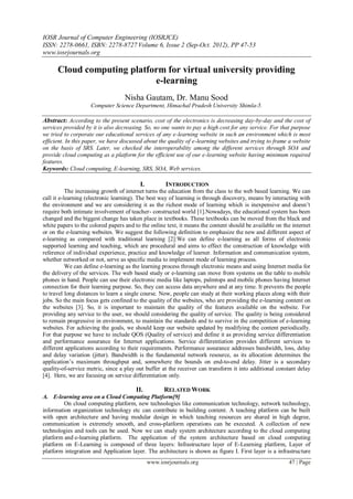 IOSR Journal of Computer Engineering (IOSRJCE)
ISSN: 2278-0661, ISBN: 2278-8727 Volume 6, Issue 2 (Sep-Oct. 2012), PP 47-53
www.iosrjournals.org
www.iosrjournals.org 47 | Page
Cloud computing platform for virtual university providing
e-learning
Nisha Gautam, Dr. Manu Sood
Computer Science Department, Himachal Pradesh University Shimla-5.
Abstract: According to the present scenario, cost of the electronics is decreasing day-by-day and the cost of
services provided by it is also decreasing. So, no one wants to pay a high cost for any service. For that purpose
we tried to corporate our educational services of any e-learning website in such an environment which is most
efficient. In this paper, we have discussed about the quality of e-learning websites and trying to frame a website
on the basis of SRS. Later, we checked the interoperability among the different services through SOA and
provide cloud computing as a platform for the efficient use of our e-learning website having minimum required
features.
Keywords: Cloud computing, E-learning, SRS, SOA, Web services.
I. INTRODUCTION
The increasing growth of internet turns the education from the class to the web based learning. We can
call it e-learning (electronic learning). The best way of learning is through discovery, means by interacting with
the environment and we are considering it as the richest mode of learning which is inexpensive and doesn’t
require both intimate involvement of teacher- constructed world [1].Nowadays, the educational system has been
changed and the biggest change has taken place in textbooks. These textbooks can be moved from the black and
white papers to the colored papers and to the online text, it means the content should be available on the internet
or on the e-learning websites. We suggest the following definition to emphasize the new and different aspect of
e-learning as compared with traditional learning [2]:We can define e-learning as all forms of electronic
supported learning and teaching, which are procedural and aims to effect the construction of knowledge with
reference of individual experience, practice and knowledge of learner. Information and communication system,
whether networked or not, serve as specific media to implement mode of learning process.
We can define e-learning as the learning process through electronic means and using Internet media for
the delivery of the services. The web based study or e-learning can move from systems on the table to mobile
phones in hand. People can use their electronic media like laptops, palmtops and mobile phones having Internet
connection for their learning purpose. So, they can access data anywhere and at any time. It prevents the people
to travel long distances to learn a single course. Now, people can study at their working places along with their
jobs. So the main focus gets confined to the quality of the websites, who are providing the e-learning content on
the websites [3]. So, it is important to maintain the quality of the features available on the website. For
providing any service to the user, we should considering the quality of service. The quality is being considered
to remain progressive in environment, to maintain the standards and to survive in the competition of e-learning
websites. For achieving the goals, we should keep our website updated by modifying the content periodically.
For that purpose we have to include QOS (Quality of service) and define it as providing service differentiation
and performance assurance for Internet applications. Service differentiation provides different services to
different applications according to their requirements. Performance assurance addresses bandwidth, loss, delay
and delay variation (jitter). Bandwidth is the fundamental network resource, as its allocation determines the
application’s maximum throughput and, somewhere the bounds on end-to-end delay. Jitter is a secondary
quality-of-service metric, since a play out buffer at the receiver can transform it into additional constant delay
[4]. Here, we are focusing on service differentiation only.
II. RELATED WORK
A. E-learning area on a Cloud Computing Platform[9]
On cloud computing platform, new technologies like communication technology, network technology,
information organization technology etc can contribute in building content. A teaching platform can be built
with open architecture and having modular design in which teaching resources are shared in high degree,
communication is extremely smooth, and cross-platform operations can be executed. A collection of new
technologies and tools can be used. Now we can study system architecture according to the cloud computing
platform and e-learning platform. The application of the system architecture based on cloud computing
platform on E-Learning is composed of three layers: Infrastructure layer of E-Learning platform, Layer of
platform integration and Application layer. The architecture is shown as figure I. First layer is a infrastructure
 