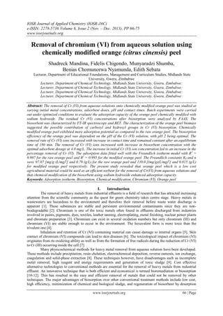 IOSR Journal of Applied Chemistry (IOSR-JAC)
e-ISSN: 2278-5736.Volume 6, Issue 2 (Nov. – Dec. 2013), PP 66-75
www.iosrjournals.org
www.iosrjournals.org 66 | Page
Removal of chromium (VI) from aqueous solution using
chemically modified orange (citrus cinensis) peel
Shadreck Mandina, Fidelis Chigondo, Munyaradzi Shumba,
Benias Chomunorwa Nyamunda, Edith Sebata
Lecturer, Department of Educational Foundations, Management and Curriculum Studies, Midlands State
University, Gweru, Zimbabwe
Lecturer, Department of Chemical Technology, Midlands State University, Gweru, Zimbabwe:
Lecturer, Department of Chemical Technology, Midlands State University, Gweru, Zimbabwe:
Lecturer, Department of Chemical Technology, Midlands State University, Gweru, Zimbabwe:
Lecturer, Department of Chemical Technology, Midlands State University, Gweru, Zimbabwe:
Abstract: The removal of Cr (VI) from aqueous solutions onto chemically modified orange peel was studied at
varying initial metal concentrations, adsorbent doses, pH and contact times. Batch experiments were carried
out under optimized conditions to evaluate the adsorption capacity of the orange peel chemically modified with
sodium hydroxide. The residual Cr (VI) concentrations after biosorption were analyzed by FAAS. The
biosorbent was characterized by FT-IR spectroscopy and BET. The characterization of the orange peel biomass
suggested the possible contribution of carboxyl and hydroxyl groups in Cr (VI) biosorption. Chemically
modified orange peel exhibited more adsorption potential as compared to the raw orange peel. The biosorption
efficiency of the orange peel was dependent on the pH of the Cr (VI) solution, with pH 2 being optimal. The
removal rate of Cr (VI) ions increased with increase in contact time and remained constant after an equilibrium
time of 180 min. The removal of Cr (VI) ions increased with increase in biosorbent concentration with the
optimal adsorbent dosage at 4.0 mg/L. The increase in initial Cr (VI) ion concentration led to an increase in the
percentage removal of Cr (VI). The adsorption data fitted well with the Freundlich isotherm model with R2
=
0.987 for the raw orange peel and R2
= 0.995 for the modified orange peel. The Freundlich constants Kf and n
were 97.07 [mg/g (L/mg)n
] and 0.79 (g/L) for the raw orange peel and 139.0 [(mg/g)(L/mg)n
] and 0.815 (g/L)
for modified orange peel respectively. The present study revealed that orange peel which is a low cost
agricultural material could be used as an efficient sorbent for the removal of Cr(VI) from aqueous solutions and
that chemical modification of the biosorbent using sodium hydroxide enhanced adsorption capacity.
Keywords: Adsorption isotherm, Biosorption, Chemical modification, Chromium (VI), Orange peel
I. Introduction
The removal of heavy metals from industrial efﬂuents is a ﬁeld of research that has attracted increasing
attention from the scientiﬁc community as the quest for green chemistry takes centre stage. Heavy metals in
wastewaters are hazardous to the environment and therefore their removal before waste water discharge is
apparent [1]. These substances are stable and persistent environmental contaminants since they are non-
biodegradable [2]. Chromium is one of the toxic metals often found in efﬂuents discharged from industries
involved in paints, pigments, dyes, textiles, leather tanning, electroplating, metal finishing, nuclear power plants
and chromate preparation [3]. Chromium can exist in several oxidation numbers but only chromium (III) and
chromium (VI) are stable enough to occur in the environment. The hexavalent form is more toxic than the
trivalent one [4].
Inhalation and retention of Cr (VI) containing material can cause damage to internal organs [5]. Skin
contact of chromium (VI) compounds can lead to skin diseases [6]. The toxicological impact of chromium (VI)
originates from its oxidizing ability as well as from the formation of free radicals during the reduction of Cr (VI)
to Cr (III) occurring inside the cell [7].
Many physicochemical methods for heavy metal removal from aqueous solution have been developed.
These methods include precipitation, resin chelation, electrochemical deposition, reverse osmosis, ion exchange,
coagulation and solid-phase extraction [8]. These techniques however, have disadvantages such as incomplete
metal removal, high reagent and energy requirements and generation of toxic sludge [9]. Cost effective
alternative technologies to conventional methods are essential for the removal of heavy metals from industrial
effluent. An innovative technique that is both efficient and economical is termed bioremediation or biosorption
[10-12]. This has resulted in the easy and efficient removal of metals that could not be removed by other
techniques. The major advantages of biosorption over other conventional treatment methods include low cost,
high efficiency, minimization of chemical and biological sludge, and regeneration of biosorbent by desorption
 