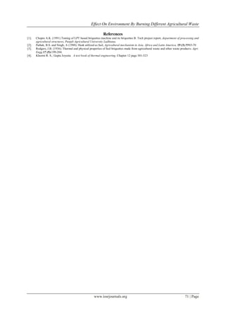 Effect On Environment By Burning Different Agricultural Waste
www.iosrjournals.org 71 | Page
References
[1]. Chopra A.K. (1991) Testing of LPT based briquettes machine and its briquettes B. Tech project report, department of processing and
agricultural structures, Punjab Agricultural University Ludhiana.
[2]. Pathak, B.S. and Singh, A (1988). Husk utilized as fuel, Agricultural mechanism in Asia, Africa and Latin America, 19 (3) PP65-70
[3]. Rodgers, J.B. (1936). Thermal and physical properties of fuel briquettes made from agricultural waste and other waste products. Agri.
Engg.17 (5):199-204.
[4]. Khurmi R. S., Gupta Joyeeta A text book of thermal engineering. Chapter 12 page 301-323
 
