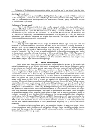 Evaluation of the biochemical composition of four marine algae and its nutritional value for brine
www.iosrjournals.org 48 | Page
Hatching of Artemia cysts
The cysts of Artemia sp. obtained from the Department of Zoology, University of Madras, were used
for this investigation. Artemia cysts were hatched as per the standard procedure outlined by Sorgeloss et al.,
1986. The hatched nauplii from the decapsulated cysts (more than 90 % Instar – I) were siphoned out and used
for the enrichment experiments.
Enrichment of Artemia nauplii
The 24 h old 600 nauplii in 1L of seawater were fed separately with the microalgae viz; Cheatoceros
calcitrans (22nd day), Skeletonema coastatum (20th day), Dunaliella salina (15th day) and D. bardawil (21st
day) (obtained from the Centre for Advanced studies in Botany, University of Madras) at different cell
concentrations viz; 50 - 70 cells/mL, 30 - 60 cells/mL, 30 - 80 cells/mL, 40 – 90 cells/mL, 20 - 80 cells/mL and
50 - 100 cells/mL respectively. The experiment was conducted for a period of 24 h. Every 3 h interval the
animals were observed under microscope and recorded their gut region. The collected nauplii are washed in
fresh water and their nutritional status was evaluated.
Biochemical Analysis
Fifty mg fresh weight of the Artemia nauplii enriched with different algal sources were taken and
estimated for different biochemical constituents. The total protein was quantified following the method of
Bradford, 1976. The total carbohydrate was estimated as per the method of Dubois et al., 1956.The total lipid
was determined using the method of Jordifolch lees, 1956. SDS-PAGE was carried out using the modified
method of Laemmli (1970). The Artemia sp. nauplii enriched with the four different microalgae were studied
for its carotenoid content by following the method of Schwartz and Patroni-Killam (1985). The amount of
carotenoids extracted were scanned under UV visible spectrophotometer at 450 nm and further confirmed by
TLC. All the values were given on wet weight basis, with three replications. The values were analyzed using
oneway ANOVA by the Agres statistical software package.
III. Results and Discussion
In the present study, four different microalgae were used as feed to live Artemia sp. The protein, lipid
and carbohydrate content of four different algal sources were estimated. Among the four algal sources used to
enrich Artemia sp., Dunaliella salina showed high amount of protein content (69 µg/ml)followed by D.
bardawil, Chaetoceros calcitrans and Skeletonema coastatum . as shown in figure (1). Dunaliella salina
enriched nauplii showed high content of carbohydrate (189 µg/ml) followed by Chaetoceros calcitrans,
Skeletonema coastatum and D. bardawil (Fig. 3). However high lipid content was recorded in the Artemia
nauplii enriched with Chaetoceros calcitrans(Fig. 2). The above results are in similar to the findings of D‟souza
(1999) who reported that Penaid larvae fed with Chaetoceros sp. showed high protein and lipid content. The
protein profile using the SDS-PAGE of Artemia sp. enriched with different algal sources did not show
prominent differences in the polypeptide bands as well as when compared the control (Fig 6). The beta- carotene
extracted from Artemia sp. nauplii enriched with D. salina (1.66 µg/ml) as shown in figure 4 and D. bardawil
(0.94 µg/ml) showed a peak at 450 nm . The extracted beta-carotene was subjected to TLC showed an Rf value
(0.85) similar to the authentic beta-carotene (Fig. 5). Our present findings are in congruent with Boonyaratpalin
et al. (2001), who reported that the Artemia nauplii enriched with D. salina contained beta-carotene, this nauplii
when fed to the shrimps imparted colouration. The Artemia sp. enriched with beta-carotene via the algal source
serves as bioencapsulator where it can be transferred up the food chain as many crustaceans are unable to
synthesize carotenoids de novo (Goodwin, 1984) and moreover the microencapsulated live diets enhanced the
growth and survival of shrimps and fishes (Pedroza, et al. 2004). Carotenoids not only impart coloration but also
improve tolerance to stress conditions and the immunity of aquatic animals (Hunter, 2000, Supamattaya et al.,
2005). It has been shown that Penaeus monodon showed enhanced resistance to white spot syndrome viral
infection when fed with diet enriched with D. salina (Madhumathi & Rengasamy, 2011), which is rich source of
carotenoids.
Therefore a good selection of algal species is a prerequisite to support the aquaculture industry inorder
to improve nutritional quality, healthy growth and hatchery efficiency. Hence it could be concluded from the
present study that among the four microalgae tested D. salina could be used as a potential live feed to improve
the nutritional status of Artemia sp. nauplii.
 